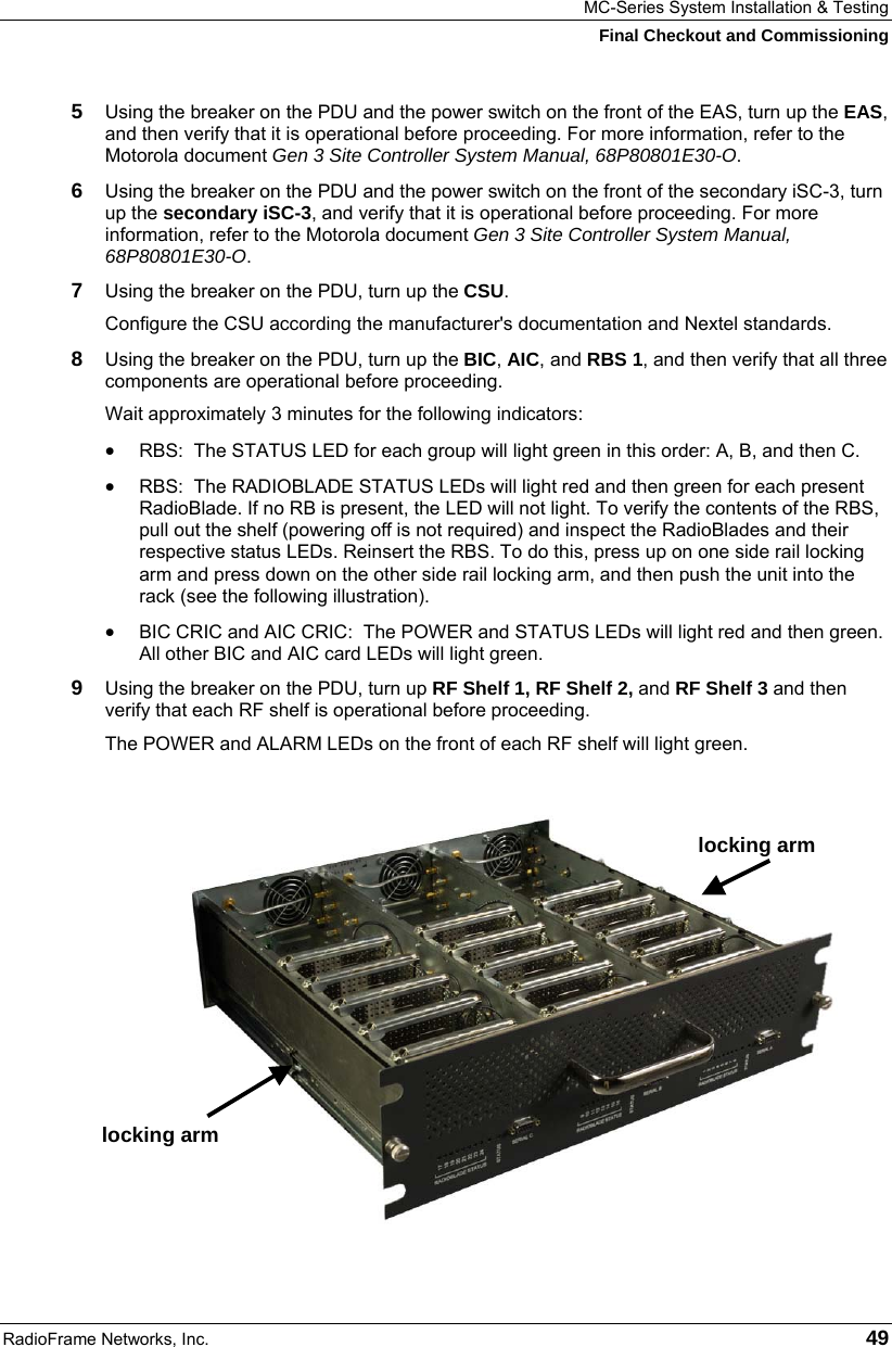 MC-Series System Installation &amp; Testing Final Checkout and Commissioning RadioFrame Networks, Inc.   49 5  Using the breaker on the PDU and the power switch on the front of the EAS, turn up the EAS, and then verify that it is operational before proceeding. For more information, refer to the Motorola document Gen 3 Site Controller System Manual, 68P80801E30-O. 6  Using the breaker on the PDU and the power switch on the front of the secondary iSC-3, turn up the secondary iSC-3, and verify that it is operational before proceeding. For more information, refer to the Motorola document Gen 3 Site Controller System Manual, 68P80801E30-O. 7  Using the breaker on the PDU, turn up the CSU. Configure the CSU according the manufacturer&apos;s documentation and Nextel standards.  8  Using the breaker on the PDU, turn up the BIC, AIC, and RBS 1, and then verify that all three components are operational before proceeding. Wait approximately 3 minutes for the following indicators: • RBS:  The STATUS LED for each group will light green in this order: A, B, and then C.  • RBS:  The RADIOBLADE STATUS LEDs will light red and then green for each present RadioBlade. If no RB is present, the LED will not light. To verify the contents of the RBS, pull out the shelf (powering off is not required) and inspect the RadioBlades and their respective status LEDs. Reinsert the RBS. To do this, press up on one side rail locking arm and press down on the other side rail locking arm, and then push the unit into the rack (see the following illustration). • BIC CRIC and AIC CRIC:  The POWER and STATUS LEDs will light red and then green. All other BIC and AIC card LEDs will light green. 9  Using the breaker on the PDU, turn up RF Shelf 1, RF Shelf 2, and RF Shelf 3 and then verify that each RF shelf is operational before proceeding. The POWER and ALARM LEDs on the front of each RF shelf will light green.   locking arm locking arm