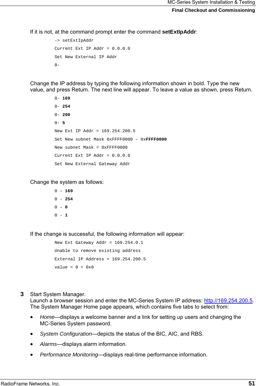 MC-Series System Installation &amp; Testing Final Checkout and Commissioning RadioFrame Networks, Inc.   51 If it is not, at the command prompt enter the command setExtIpAddr: -&gt; setExtIpAddr Current Ext IP Addr = 0.0.0.0 Set New External IP Addr  0-  Change the IP address by typing the following information shown in bold. Type the new value, and press Return. The next line will appear. To leave a value as shown, press Return. 0- 169 0- 254 0- 200 0- 5 New Ext IP Addr = 169.254.200.5 Set New subnet Mask 0xFFFF0000 – 0xFFFF0000 New subnet Mask = 0xFFFF0000 Current Ext IP Addr = 0.0.0.0 Set New External Gateway Addr  Change the system as follows: 0 – 169 0 - 254 0 – 0 0 - 1  If the change is successful, the following information will appear: New Ext Gateway Addr = 169.254.0.1 Unable to remove existing address External IP Address = 169.254.200.5 value = 0 = 0x0   3  Start System Manager.  Launch a browser session and enter the MC-Series System IP address: http://169.254.200.5. The System Manager Home page appears, which contains five tabs to select from: • Home—displays a welcome banner and a link for setting up users and changing the  MC-Series System password. • System Configuration—depicts the status of the BIC, AIC, and RBS. • Alarms—displays alarm information. • Performance Monitoring—displays real-time performance information. 