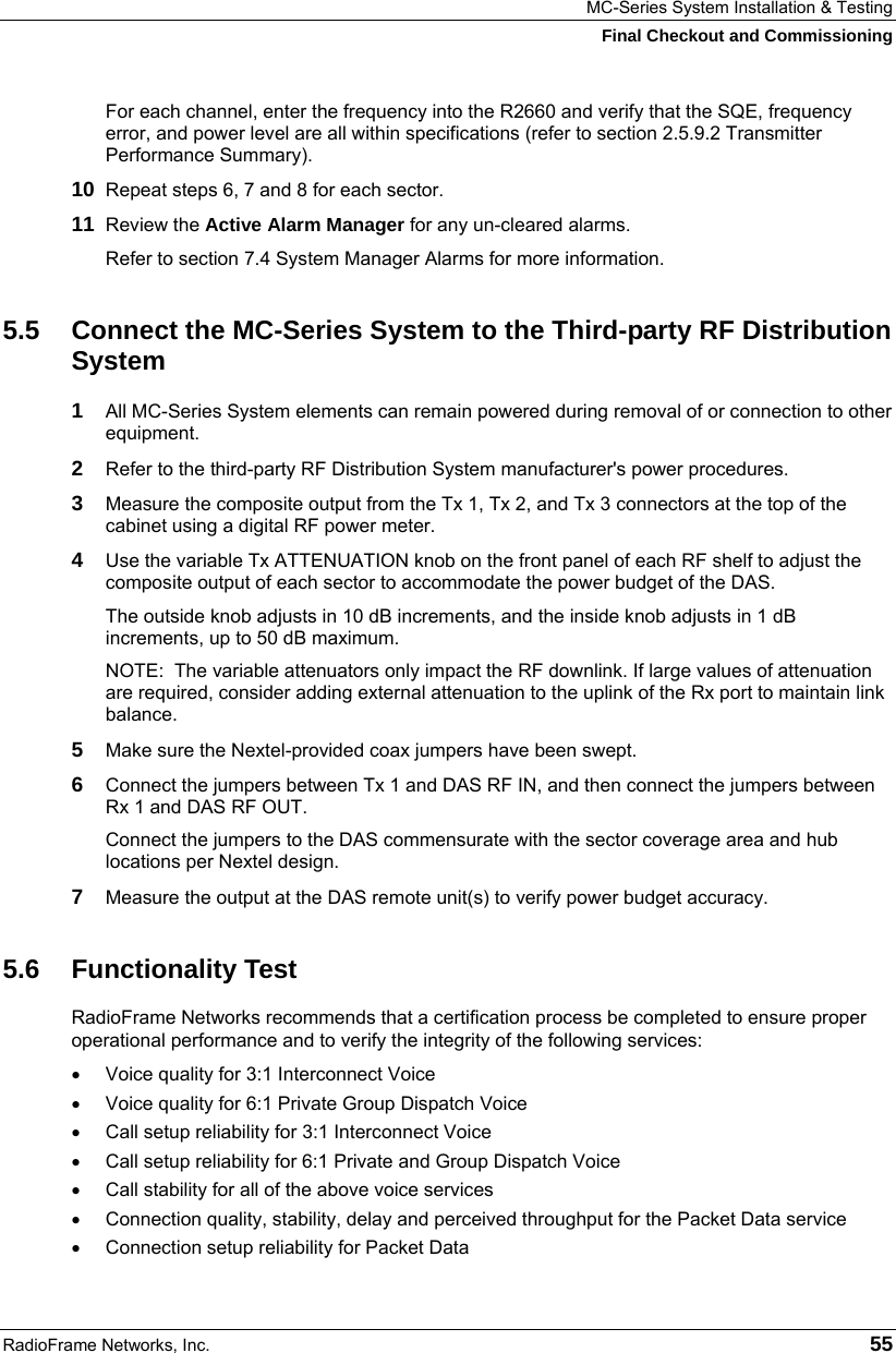 MC-Series System Installation &amp; Testing Final Checkout and Commissioning RadioFrame Networks, Inc.   55 For each channel, enter the frequency into the R2660 and verify that the SQE, frequency error, and power level are all within specifications (refer to section 2.5.9.2 Transmitter Performance Summary). 10  Repeat steps 6, 7 and 8 for each sector. 11  Review the Active Alarm Manager for any un-cleared alarms. Refer to section 7.4 System Manager Alarms for more information.  5.5  Connect the MC-Series System to the Third-party RF Distribution System 1  All MC-Series System elements can remain powered during removal of or connection to other equipment.  2  Refer to the third-party RF Distribution System manufacturer&apos;s power procedures.  3  Measure the composite output from the Tx 1, Tx 2, and Tx 3 connectors at the top of the cabinet using a digital RF power meter. 4  Use the variable Tx ATTENUATION knob on the front panel of each RF shelf to adjust the composite output of each sector to accommodate the power budget of the DAS. The outside knob adjusts in 10 dB increments, and the inside knob adjusts in 1 dB increments, up to 50 dB maximum. NOTE:  The variable attenuators only impact the RF downlink. If large values of attenuation are required, consider adding external attenuation to the uplink of the Rx port to maintain link balance. 5  Make sure the Nextel-provided coax jumpers have been swept. 6  Connect the jumpers between Tx 1 and DAS RF IN, and then connect the jumpers between Rx 1 and DAS RF OUT. Connect the jumpers to the DAS commensurate with the sector coverage area and hub locations per Nextel design. 7  Measure the output at the DAS remote unit(s) to verify power budget accuracy. 5.6 Functionality Test RadioFrame Networks recommends that a certification process be completed to ensure proper operational performance and to verify the integrity of the following services:  •  Voice quality for 3:1 Interconnect Voice •  Voice quality for 6:1 Private Group Dispatch Voice •  Call setup reliability for 3:1 Interconnect Voice •  Call setup reliability for 6:1 Private and Group Dispatch Voice •  Call stability for all of the above voice services •  Connection quality, stability, delay and perceived throughput for the Packet Data service •  Connection setup reliability for Packet Data 