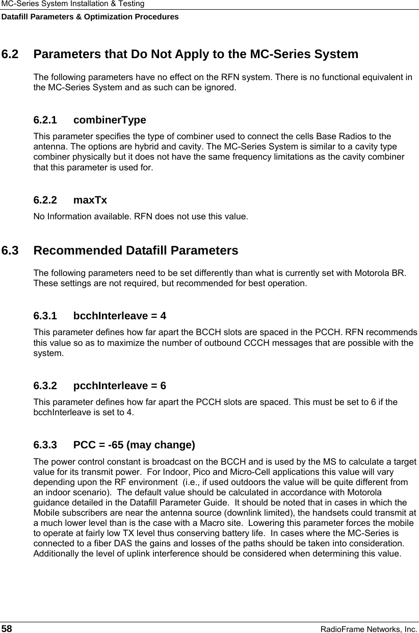 MC-Series System Installation &amp; Testing Datafill Parameters &amp; Optimization Procedures 58  RadioFrame Networks, Inc. 6.2  Parameters that Do Not Apply to the MC-Series System The following parameters have no effect on the RFN system. There is no functional equivalent in the MC-Series System and as such can be ignored. 6.2.1 combinerType This parameter specifies the type of combiner used to connect the cells Base Radios to the antenna. The options are hybrid and cavity. The MC-Series System is similar to a cavity type combiner physically but it does not have the same frequency limitations as the cavity combiner that this parameter is used for. 6.2.2 maxTx No Information available. RFN does not use this value. 6.3 Recommended Datafill Parameters The following parameters need to be set differently than what is currently set with Motorola BR. These settings are not required, but recommended for best operation. 6.3.1  bcchInterleave = 4 This parameter defines how far apart the BCCH slots are spaced in the PCCH. RFN recommends this value so as to maximize the number of outbound CCCH messages that are possible with the system. 6.3.2  pcchInterleave = 6 This parameter defines how far apart the PCCH slots are spaced. This must be set to 6 if the bcchInterleave is set to 4. 6.3.3  PCC = -65 (may change) The power control constant is broadcast on the BCCH and is used by the MS to calculate a target value for its transmit power.  For Indoor, Pico and Micro-Cell applications this value will vary depending upon the RF environment  (i.e., if used outdoors the value will be quite different from an indoor scenario).  The default value should be calculated in accordance with Motorola guidance detailed in the Datafill Parameter Guide.  It should be noted that in cases in which the Mobile subscribers are near the antenna source (downlink limited), the handsets could transmit at a much lower level than is the case with a Macro site.  Lowering this parameter forces the mobile to operate at fairly low TX level thus conserving battery life.  In cases where the MC-Series is connected to a fiber DAS the gains and losses of the paths should be taken into consideration.  Additionally the level of uplink interference should be considered when determining this value. 