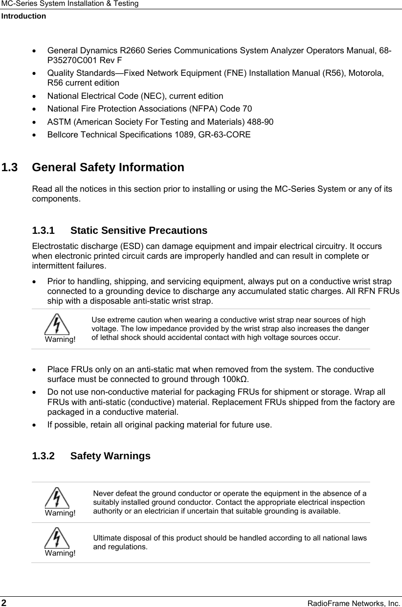 MC-Series System Installation &amp; Testing Introduction 2  RadioFrame Networks, Inc. •  General Dynamics R2660 Series Communications System Analyzer Operators Manual, 68-P35270C001 Rev F •  Quality Standards—Fixed Network Equipment (FNE) Installation Manual (R56), Motorola, R56 current edition •  National Electrical Code (NEC), current edition •  National Fire Protection Associations (NFPA) Code 70 •  ASTM (American Society For Testing and Materials) 488-90 •  Bellcore Technical Specifications 1089, GR-63-CORE 1.3 General Safety Information Read all the notices in this section prior to installing or using the MC-Series System or any of its components. 1.3.1  Static Sensitive Precautions Electrostatic discharge (ESD) can damage equipment and impair electrical circuitry. It occurs when electronic printed circuit cards are improperly handled and can result in complete or intermittent failures.  •  Prior to handling, shipping, and servicing equipment, always put on a conductive wrist strap connected to a grounding device to discharge any accumulated static charges. All RFN FRUs ship with a disposable anti-static wrist strap.   Warning! Use extreme caution when wearing a conductive wrist strap near sources of high voltage. The low impedance provided by the wrist strap also increases the danger of lethal shock should accidental contact with high voltage sources occur.  •  Place FRUs only on an anti-static mat when removed from the system. The conductive surface must be connected to ground through 100kΩ. •  Do not use non-conductive material for packaging FRUs for shipment or storage. Wrap all FRUs with anti-static (conductive) material. Replacement FRUs shipped from the factory are packaged in a conductive material. •  If possible, retain all original packing material for future use. 1.3.2 Safety Warnings   Warning! Never defeat the ground conductor or operate the equipment in the absence of a suitably installed ground conductor. Contact the appropriate electrical inspection authority or an electrician if uncertain that suitable grounding is available.  Warning! Ultimate disposal of this product should be handled according to all national laws and regulations. 