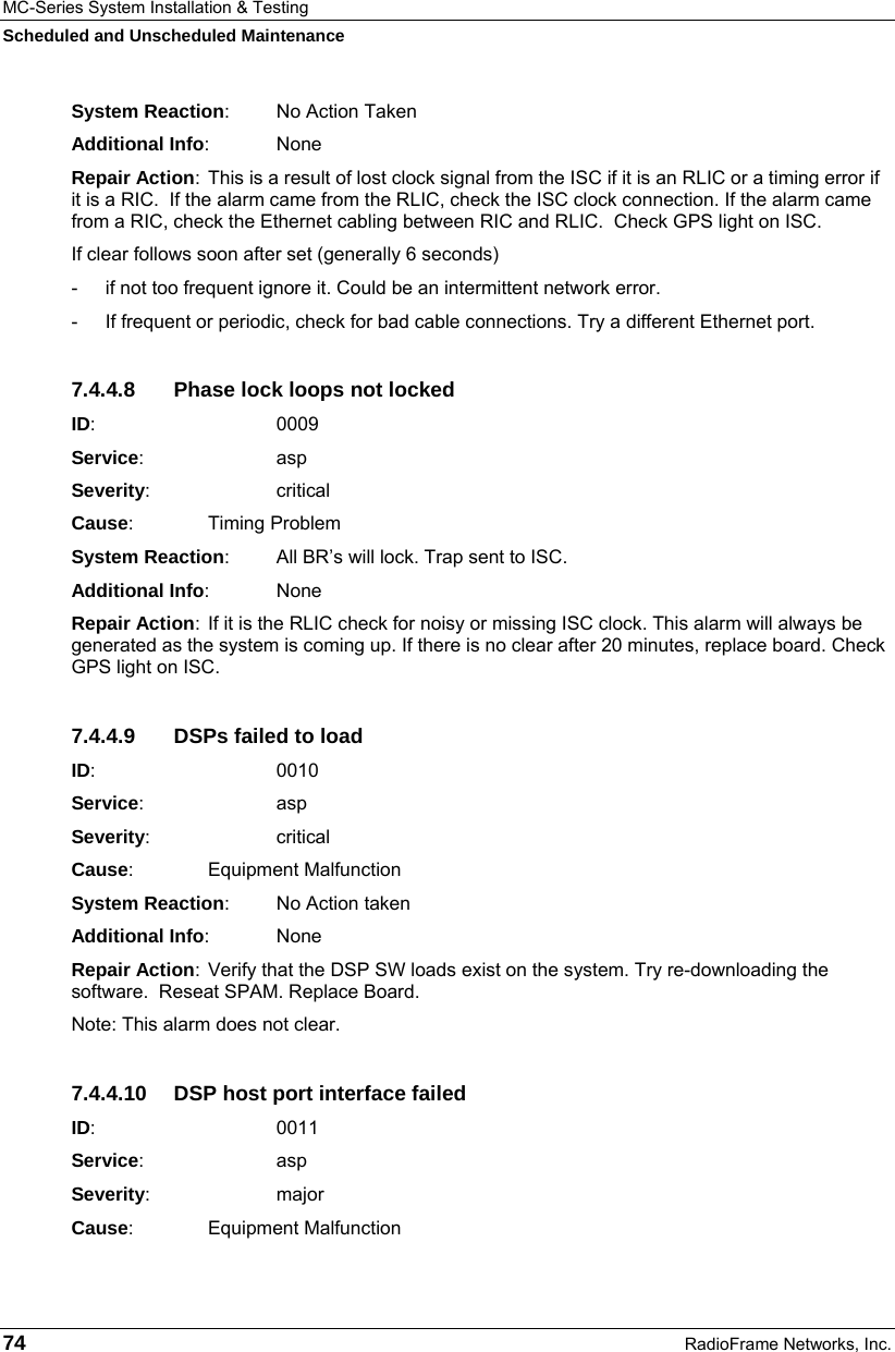 MC-Series System Installation &amp; Testing Scheduled and Unscheduled Maintenance 74  RadioFrame Networks, Inc. System Reaction:  No Action Taken Additional Info: None Repair Action:  This is a result of lost clock signal from the ISC if it is an RLIC or a timing error if it is a RIC.  If the alarm came from the RLIC, check the ISC clock connection. If the alarm came from a RIC, check the Ethernet cabling between RIC and RLIC.  Check GPS light on ISC. If clear follows soon after set (generally 6 seconds) -  if not too frequent ignore it. Could be an intermittent network error. -  If frequent or periodic, check for bad cable connections. Try a different Ethernet port. 7.4.4.8  Phase lock loops not locked ID:       0009 Service:   asp Severity:   critical Cause:    Timing Problem System Reaction:  All BR’s will lock. Trap sent to ISC. Additional Info: None Repair Action:  If it is the RLIC check for noisy or missing ISC clock. This alarm will always be generated as the system is coming up. If there is no clear after 20 minutes, replace board. Check GPS light on ISC. 7.4.4.9  DSPs failed to load ID:       0010 Service:   asp Severity:   critical Cause:    Equipment Malfunction System Reaction:  No Action taken Additional Info: None Repair Action:  Verify that the DSP SW loads exist on the system. Try re-downloading the software.  Reseat SPAM. Replace Board. Note: This alarm does not clear. 7.4.4.10  DSP host port interface failed ID:       0011 Service:   asp Severity:   major Cause:    Equipment Malfunction 