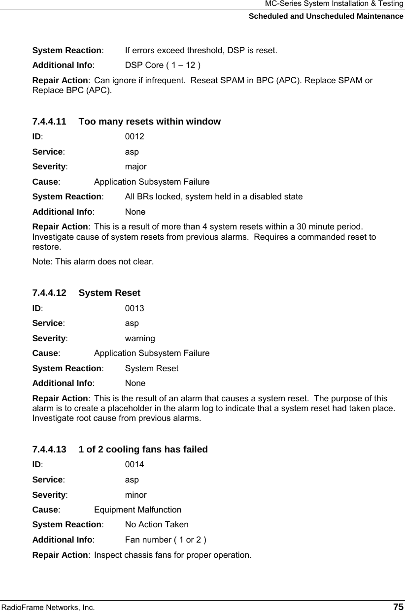 MC-Series System Installation &amp; Testing Scheduled and Unscheduled Maintenance RadioFrame Networks, Inc.   75 System Reaction:  If errors exceed threshold, DSP is reset. Additional Info:  DSP Core ( 1 – 12 ) Repair Action:  Can ignore if infrequent.  Reseat SPAM in BPC (APC). Replace SPAM or Replace BPC (APC). 7.4.4.11  Too many resets within window ID:       0012 Service:   asp Severity:   major Cause:    Application Subsystem Failure System Reaction:  All BRs locked, system held in a disabled state Additional Info: None Repair Action:  This is a result of more than 4 system resets within a 30 minute period. Investigate cause of system resets from previous alarms.  Requires a commanded reset to restore. Note: This alarm does not clear. 7.4.4.12 System Reset ID:       0013 Service:   asp Severity:   warning Cause:    Application Subsystem Failure System Reaction: System Reset Additional Info: None Repair Action:  This is the result of an alarm that causes a system reset.  The purpose of this alarm is to create a placeholder in the alarm log to indicate that a system reset had taken place. Investigate root cause from previous alarms. 7.4.4.13  1 of 2 cooling fans has failed ID:       0014 Service:   asp Severity:   minor Cause:    Equipment Malfunction System Reaction:  No Action Taken Additional Info:  Fan number ( 1 or 2 ) Repair Action:  Inspect chassis fans for proper operation. 