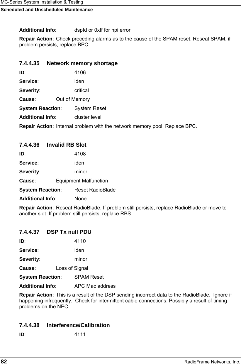 MC-Series System Installation &amp; Testing Scheduled and Unscheduled Maintenance 82  RadioFrame Networks, Inc. Additional Info:  dspId or 0xff for hpi error Repair Action:  Check preceding alarms as to the cause of the SPAM reset. Reseat SPAM, if problem persists, replace BPC. 7.4.4.35  Network memory shortage ID:       4106 Service:   iden Severity:   critical Cause:    Out of Memory System Reaction: System Reset Additional Info: cluster level Repair Action:  Internal problem with the network memory pool. Replace BPC. 7.4.4.36 Invalid RB Slot ID:       4108 Service:   iden Severity:   minor Cause:    Equipment Malfunction System Reaction: Reset RadioBlade Additional Info: None Repair Action:  Reseat RadioBlade. If problem still persists, replace RadioBlade or move to another slot. If problem still persists, replace RBS. 7.4.4.37  DSP Tx null PDU ID:       4110 Service:   iden Severity:   minor Cause:    Loss of Signal System Reaction: SPAM Reset Additional Info:  APC Mac address Repair Action:  This is a result of the DSP sending incorrect data to the RadioBlade.  Ignore if happening infrequently.  Check for intermittent cable connections. Possibly a result of timing problems on the NPC. 7.4.4.38 Interference/Calibration ID:       4111 