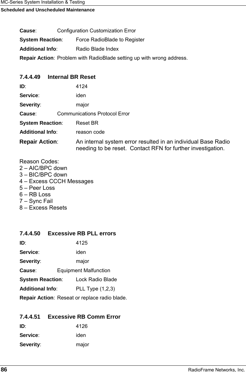 MC-Series System Installation &amp; Testing Scheduled and Unscheduled Maintenance 86  RadioFrame Networks, Inc. Cause:    Configuration Customization Error System Reaction:  Force RadioBlade to Register Additional Info:  Radio Blade Index Repair Action:  Problem with RadioBlade setting up with wrong address. 7.4.4.49  Internal BR Reset ID:       4124 Service:   iden Severity:   major Cause:    Communications Protocol Error System Reaction: Reset BR Additional Info: reason code Repair Action:  An internal system error resulted in an individual Base Radio needing to be reset.  Contact RFN for further investigation.  Reason Codes:  2 – AIC/BPC down 3 – BIC/BPC down 4 – Excess CCCH Messages 5 – Peer Loss 6 – RB Loss 7 – Sync Fail 8 – Excess Resets  7.4.4.50  Excessive RB PLL errors ID:       4125 Service:   iden Severity:   major Cause:    Equipment Malfunction System Reaction: Lock Radio Blade Additional Info: PLL Type (1,2,3) Repair Action:  Reseat or replace radio blade. 7.4.4.51  Excessive RB Comm Error ID:       4126 Service:   iden Severity:   major 