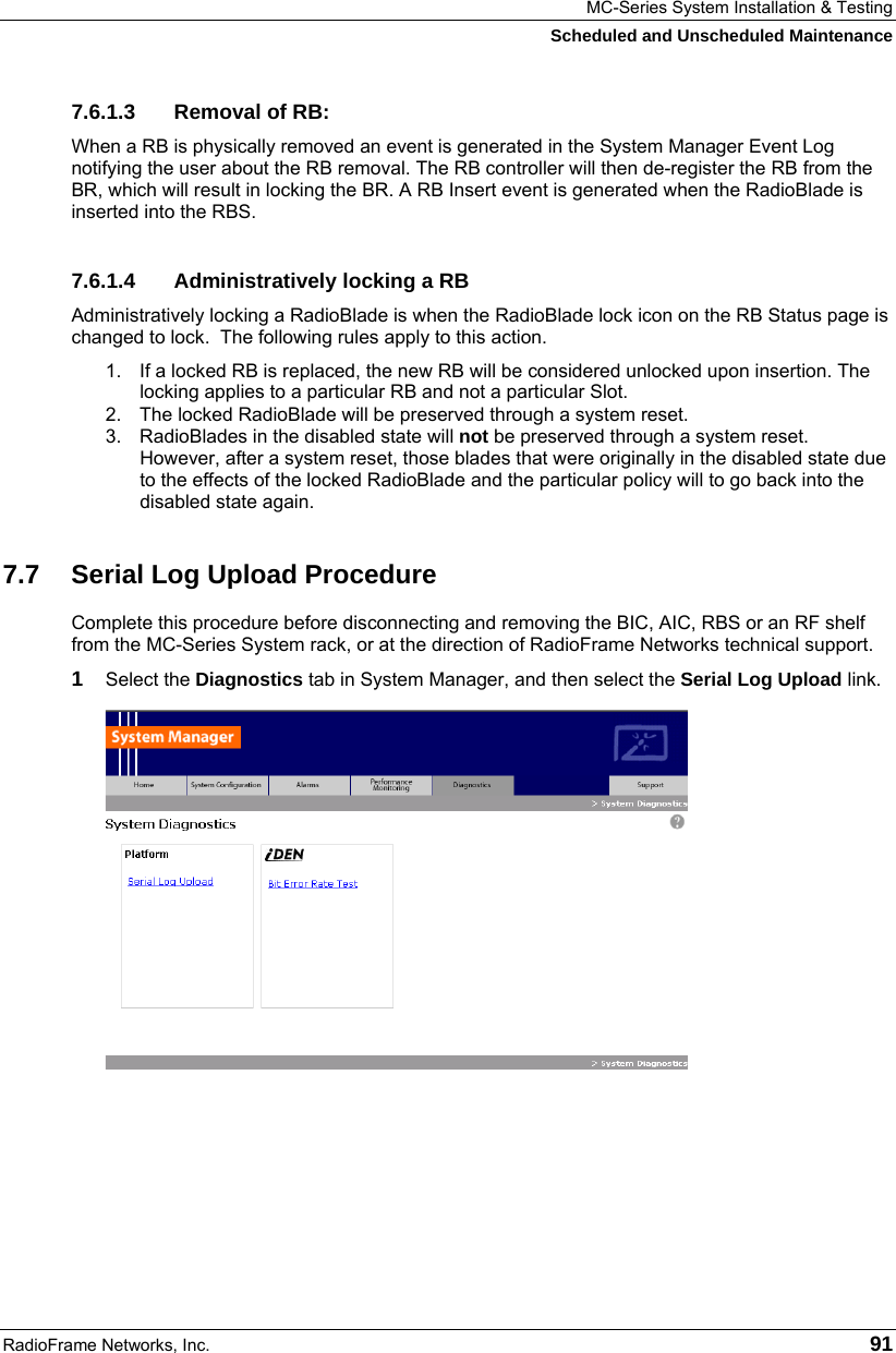 MC-Series System Installation &amp; Testing Scheduled and Unscheduled Maintenance RadioFrame Networks, Inc.   91 7.6.1.3 Removal of RB: When a RB is physically removed an event is generated in the System Manager Event Log notifying the user about the RB removal. The RB controller will then de-register the RB from the BR, which will result in locking the BR. A RB Insert event is generated when the RadioBlade is inserted into the RBS.  7.6.1.4  Administratively locking a RB Administratively locking a RadioBlade is when the RadioBlade lock icon on the RB Status page is changed to lock.  The following rules apply to this action. 1.  If a locked RB is replaced, the new RB will be considered unlocked upon insertion. The locking applies to a particular RB and not a particular Slot. 2.  The locked RadioBlade will be preserved through a system reset.  3.  RadioBlades in the disabled state will not be preserved through a system reset. However, after a system reset, those blades that were originally in the disabled state due to the effects of the locked RadioBlade and the particular policy will to go back into the disabled state again. 7.7  Serial Log Upload Procedure Complete this procedure before disconnecting and removing the BIC, AIC, RBS or an RF shelf from the MC-Series System rack, or at the direction of RadioFrame Networks technical support. 1  Select the Diagnostics tab in System Manager, and then select the Serial Log Upload link.  