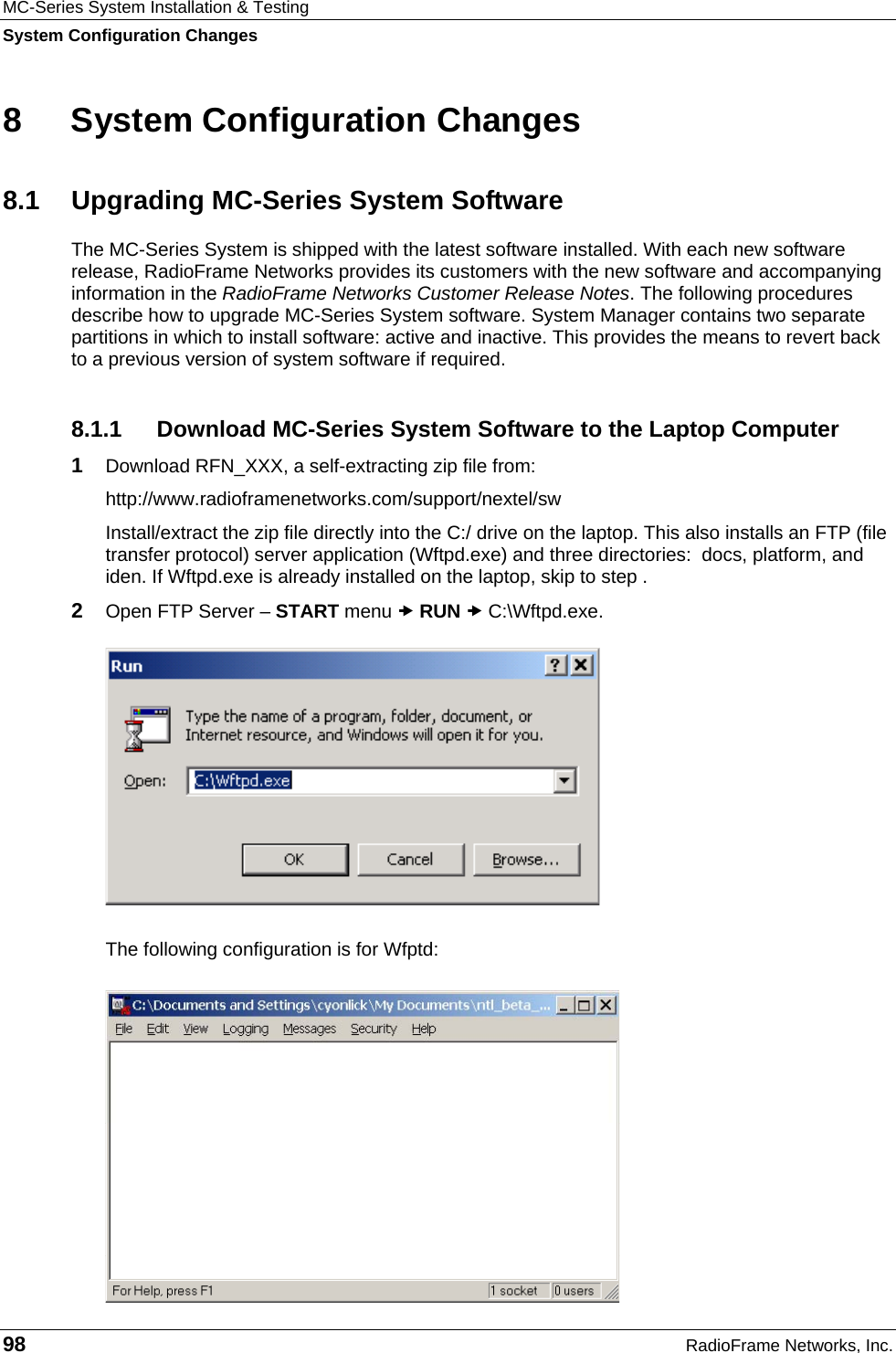 MC-Series System Installation &amp; Testing System Configuration Changes 98  RadioFrame Networks, Inc. 8  System Configuration Changes 8.1  Upgrading MC-Series System Software The MC-Series System is shipped with the latest software installed. With each new software release, RadioFrame Networks provides its customers with the new software and accompanying information in the RadioFrame Networks Customer Release Notes. The following procedures describe how to upgrade MC-Series System software. System Manager contains two separate partitions in which to install software: active and inactive. This provides the means to revert back to a previous version of system software if required. 8.1.1 Download MC-Series System Software to the Laptop Computer 1  Download RFN_XXX, a self-extracting zip file from: http://www.radioframenetworks.com/support/nextel/sw Install/extract the zip file directly into the C:/ drive on the laptop. This also installs an FTP (file transfer protocol) server application (Wftpd.exe) and three directories:  docs, platform, and iden. If Wftpd.exe is already installed on the laptop, skip to step . 2  Open FTP Server – START menu x RUN x C:\Wftpd.exe.  The following configuration is for Wfptd: 