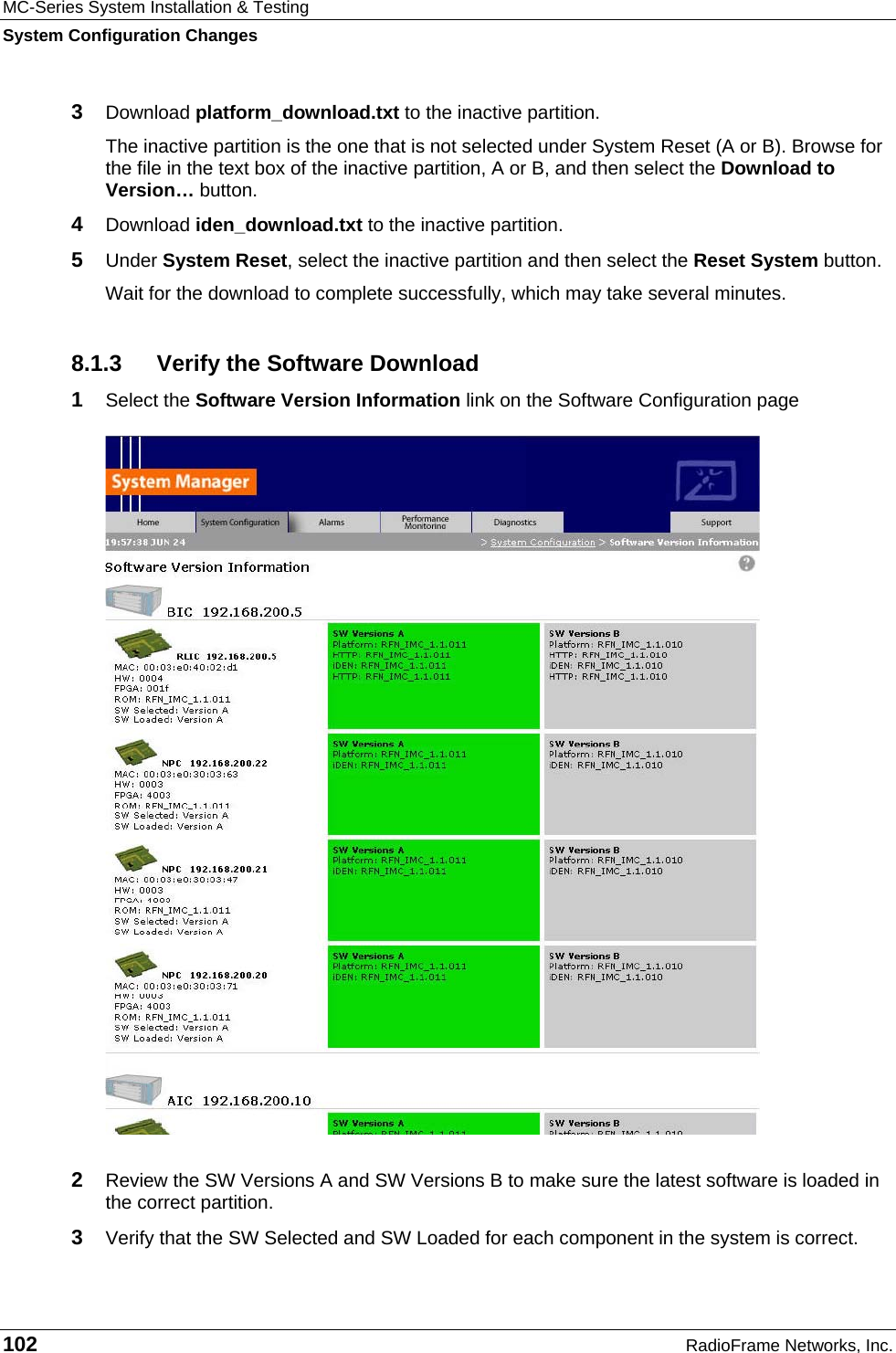 MC-Series System Installation &amp; Testing System Configuration Changes 102  RadioFrame Networks, Inc. 3  Download platform_download.txt to the inactive partition. The inactive partition is the one that is not selected under System Reset (A or B). Browse for the file in the text box of the inactive partition, A or B, and then select the Download to Version… button.  4  Download iden_download.txt to the inactive partition. 5  Under System Reset, select the inactive partition and then select the Reset System button.  Wait for the download to complete successfully, which may take several minutes.  8.1.3  Verify the Software Download 1  Select the Software Version Information link on the Software Configuration page   2  Review the SW Versions A and SW Versions B to make sure the latest software is loaded in the correct partition. 3  Verify that the SW Selected and SW Loaded for each component in the system is correct. 