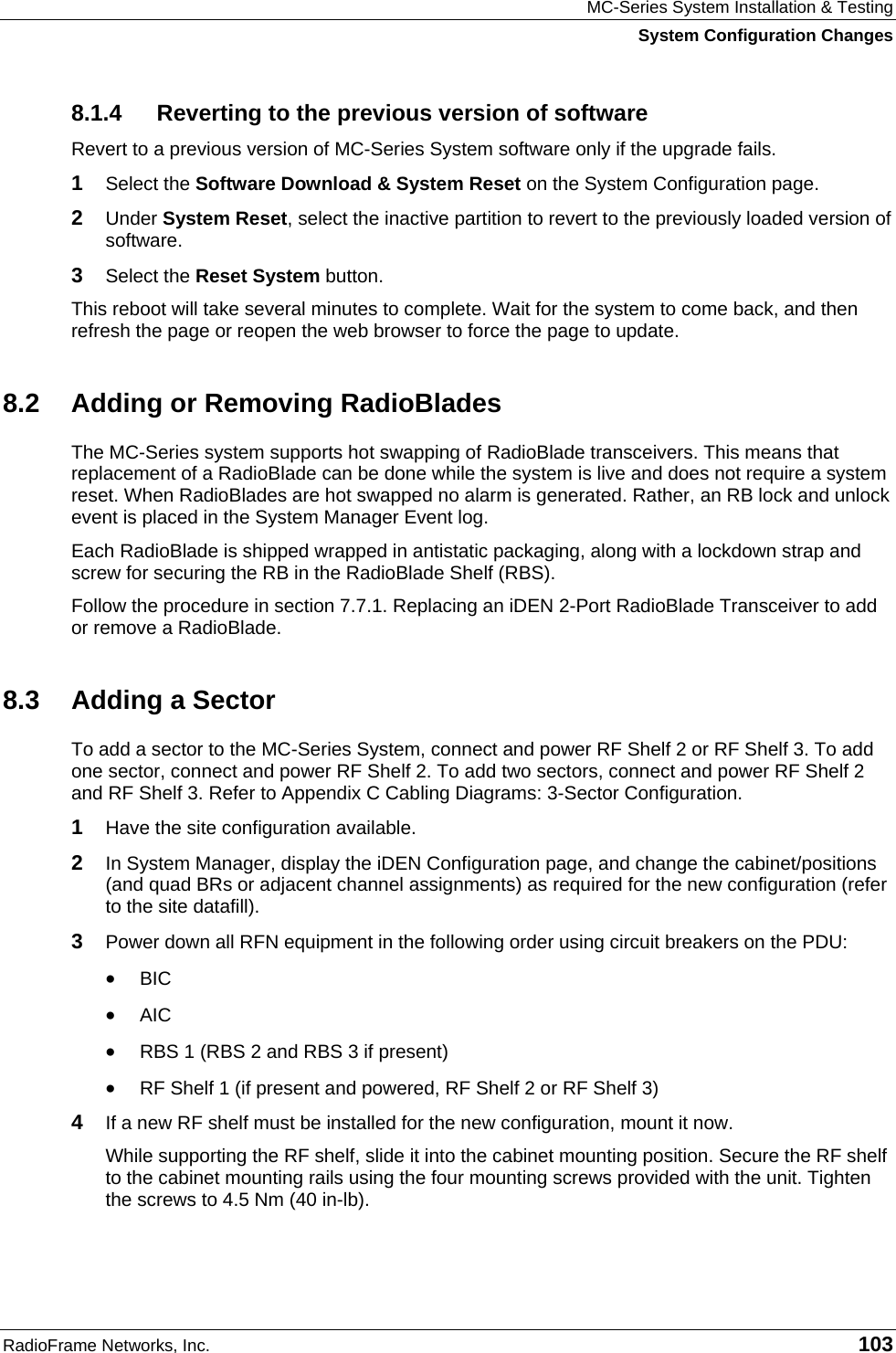 MC-Series System Installation &amp; Testing System Configuration Changes RadioFrame Networks, Inc.   103 8.1.4  Reverting to the previous version of software Revert to a previous version of MC-Series System software only if the upgrade fails. 1  Select the Software Download &amp; System Reset on the System Configuration page. 2  Under System Reset, select the inactive partition to revert to the previously loaded version of software.  3  Select the Reset System button. This reboot will take several minutes to complete. Wait for the system to come back, and then refresh the page or reopen the web browser to force the page to update. 8.2  Adding or Removing RadioBlades The MC-Series system supports hot swapping of RadioBlade transceivers. This means that replacement of a RadioBlade can be done while the system is live and does not require a system reset. When RadioBlades are hot swapped no alarm is generated. Rather, an RB lock and unlock event is placed in the System Manager Event log. Each RadioBlade is shipped wrapped in antistatic packaging, along with a lockdown strap and screw for securing the RB in the RadioBlade Shelf (RBS).   Follow the procedure in section 7.7.1. Replacing an iDEN 2-Port RadioBlade Transceiver to add or remove a RadioBlade. 8.3  Adding a Sector To add a sector to the MC-Series System, connect and power RF Shelf 2 or RF Shelf 3. To add one sector, connect and power RF Shelf 2. To add two sectors, connect and power RF Shelf 2 and RF Shelf 3. Refer to Appendix C Cabling Diagrams: 3-Sector Configuration. 1  Have the site configuration available. 2  In System Manager, display the iDEN Configuration page, and change the cabinet/positions (and quad BRs or adjacent channel assignments) as required for the new configuration (refer to the site datafill). 3  Power down all RFN equipment in the following order using circuit breakers on the PDU: •  BIC •  AIC •  RBS 1 (RBS 2 and RBS 3 if present) •  RF Shelf 1 (if present and powered, RF Shelf 2 or RF Shelf 3) 4  If a new RF shelf must be installed for the new configuration, mount it now. While supporting the RF shelf, slide it into the cabinet mounting position. Secure the RF shelf to the cabinet mounting rails using the four mounting screws provided with the unit. Tighten the screws to 4.5 Nm (40 in-lb).  