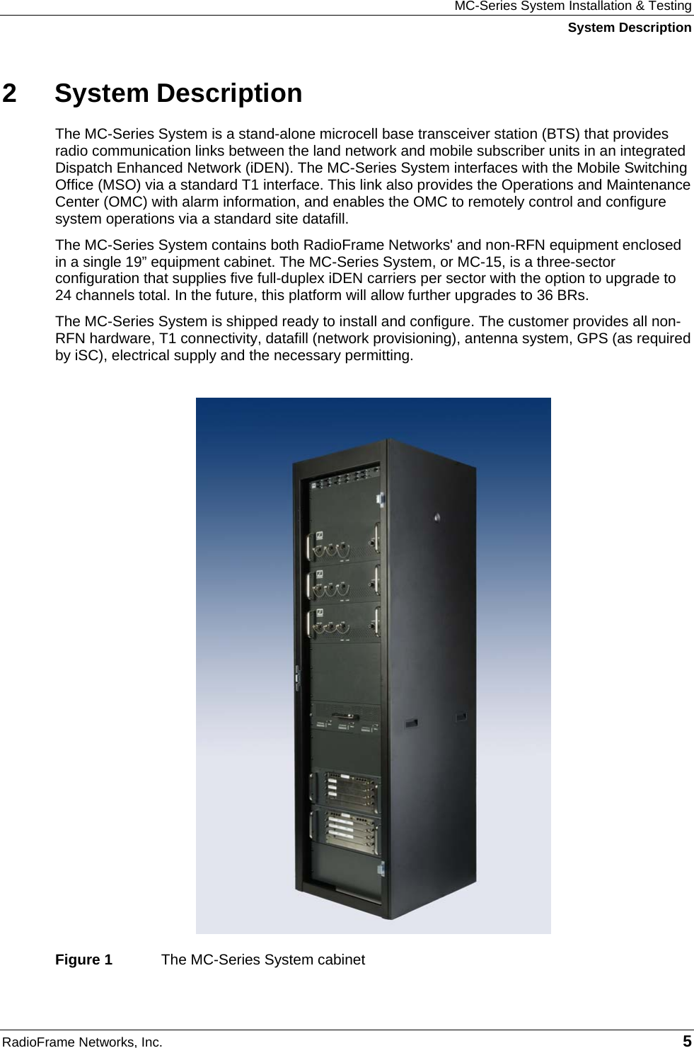 MC-Series System Installation &amp; Testing System Description RadioFrame Networks, Inc.   5 2 System Description The MC-Series System is a stand-alone microcell base transceiver station (BTS) that provides radio communication links between the land network and mobile subscriber units in an integrated Dispatch Enhanced Network (iDEN). The MC-Series System interfaces with the Mobile Switching Office (MSO) via a standard T1 interface. This link also provides the Operations and Maintenance Center (OMC) with alarm information, and enables the OMC to remotely control and configure system operations via a standard site datafill.  The MC-Series System contains both RadioFrame Networks&apos; and non-RFN equipment enclosed in a single 19” equipment cabinet. The MC-Series System, or MC-15, is a three-sector configuration that supplies five full-duplex iDEN carriers per sector with the option to upgrade to 24 channels total. In the future, this platform will allow further upgrades to 36 BRs. The MC-Series System is shipped ready to install and configure. The customer provides all non-RFN hardware, T1 connectivity, datafill (network provisioning), antenna system, GPS (as required by iSC), electrical supply and the necessary permitting.   Figure 1  The MC-Series System cabinet 