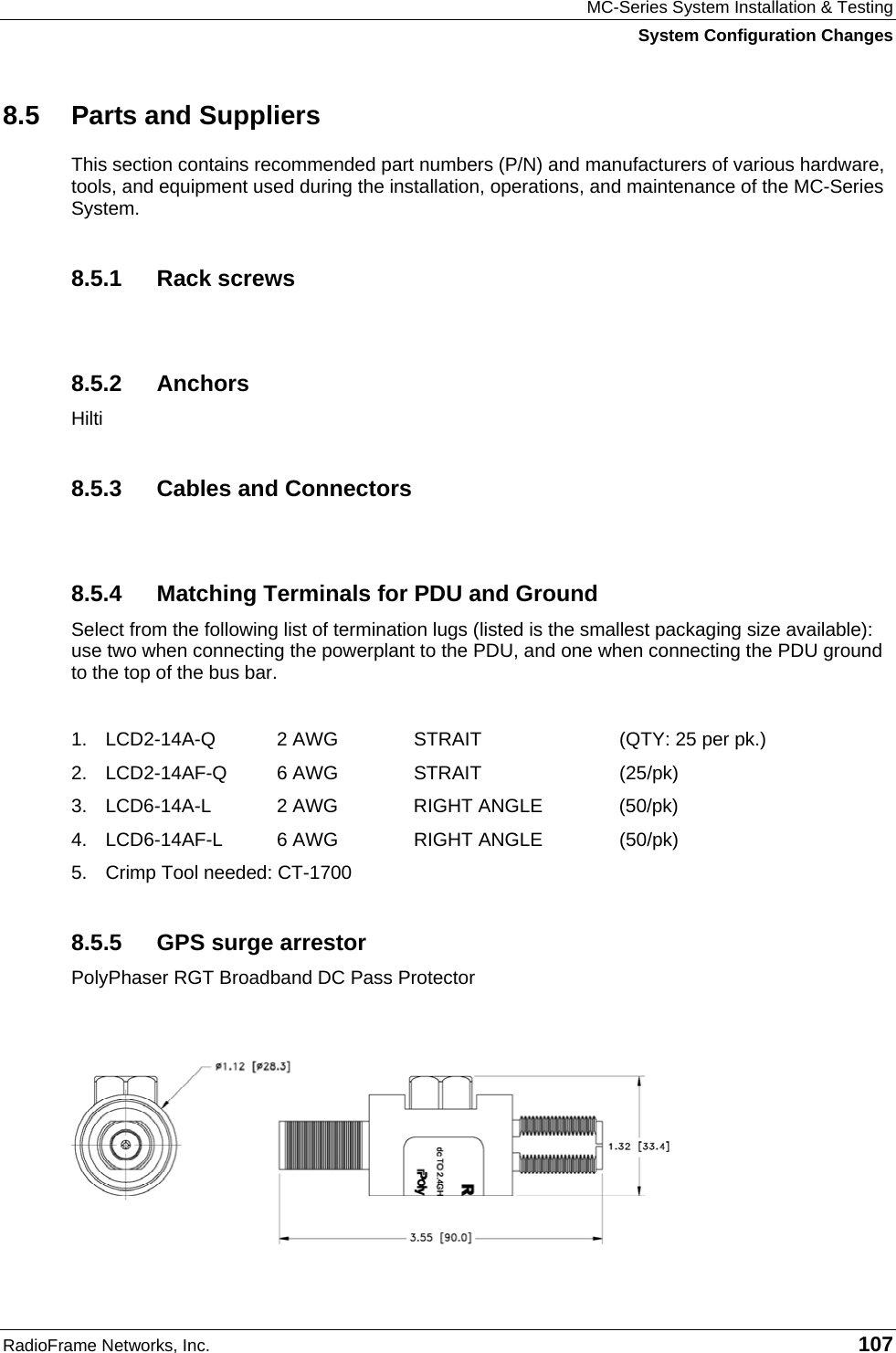 MC-Series System Installation &amp; Testing System Configuration Changes RadioFrame Networks, Inc.   107 8.5  Parts and Suppliers This section contains recommended part numbers (P/N) and manufacturers of various hardware, tools, and equipment used during the installation, operations, and maintenance of the MC-Series System.  8.5.1 Rack screws  8.5.2 Anchors Hilti 8.5.3  Cables and Connectors  8.5.4  Matching Terminals for PDU and Ground Select from the following list of termination lugs (listed is the smallest packaging size available): use two when connecting the powerplant to the PDU, and one when connecting the PDU ground to the top of the bus bar.   1.  LCD2-14A-Q   2 AWG   STRAIT  (QTY: 25 per pk.) 2.  LCD2-14AF-Q   6 AWG  STRAIT  (25/pk) 3.  LCD6-14A-L   2 AWG  RIGHT ANGLE  (50/pk)   4.  LCD6-14AF-L   6 AWG  RIGHT ANGLE  (50/pk) 5.  Crimp Tool needed: CT-1700 8.5.5  GPS surge arrestor PolyPhaser RGT Broadband DC Pass Protector  
