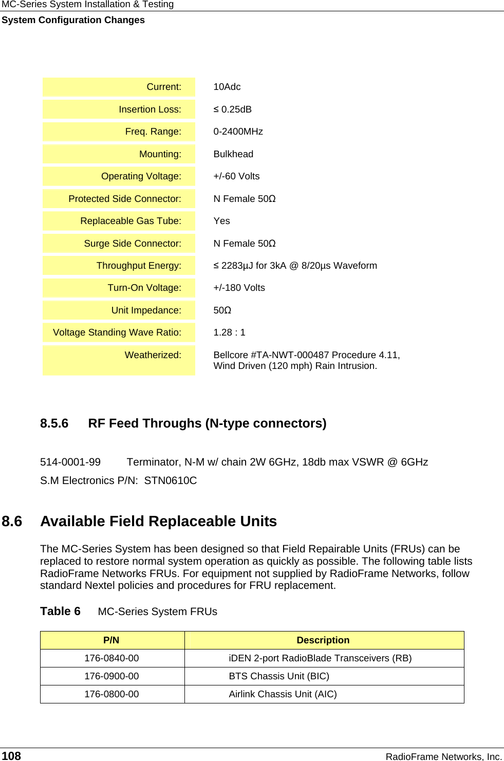 MC-Series System Installation &amp; Testing System Configuration Changes 108  RadioFrame Networks, Inc.  Current:  10Adc Insertion Loss:  ≤ 0.25dB Freq. Range:  0-2400MHz Mounting:  Bulkhead Operating Voltage:  +/-60 Volts Protected Side Connector:  N Female 50Ω Replaceable Gas Tube:  Yes Surge Side Connector:  N Female 50Ω Throughput Energy:  ≤ 2283µJ for 3kA @ 8/20µs Waveform Turn-On Voltage:  +/-180 Volts Unit Impedance:  50Ω Voltage Standing Wave Ratio:  1.28 : 1 Weatherized:  Bellcore #TA-NWT-000487 Procedure 4.11,  Wind Driven (120 mph) Rain Intrusion.  8.5.6  RF Feed Throughs (N-type connectors)  514-0001-99  Terminator, N-M w/ chain 2W 6GHz, 18db max VSWR @ 6GHz S.M Electronics P/N:  STN0610C 8.6  Available Field Replaceable Units The MC-Series System has been designed so that Field Repairable Units (FRUs) can be replaced to restore normal system operation as quickly as possible. The following table lists RadioFrame Networks FRUs. For equipment not supplied by RadioFrame Networks, follow standard Nextel policies and procedures for FRU replacement.   Table 6  MC-Series System FRUs P/N  Description 176-0840-00  iDEN 2-port RadioBlade Transceivers (RB) 176-0900-00  BTS Chassis Unit (BIC) 176-0800-00  Airlink Chassis Unit (AIC) 