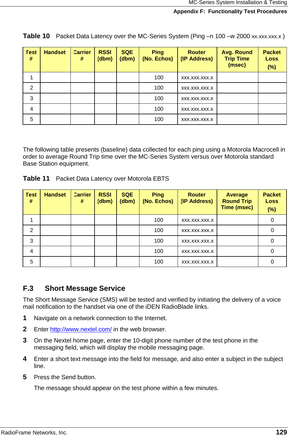 MC-Series System Installation &amp; Testing Appendix F:  Functionality Test Procedures RadioFrame Networks, Inc.   129 Table 10  Packet Data Latency over the MC-Series System (Ping –n 100 –w 2000 xx.xxx.xxx.x ) Test #  Handset  Carrier #  RSSI (dbm)  SQE (dbm)  Ping  (No. Echos)  Router  (IP Address)  Avg. Round Trip Time (msec) Packet Loss (%) 1         100  xxx.xxx.xxx.x     2         100  xxx.xxx.xxx.x     3         100  xxx.xxx.xxx.x     4         100  xxx.xxx.xxx.x     5         100  xxx.xxx.xxx.x       The following table presents (baseline) data collected for each ping using a Motorola Macrocell in order to average Round Trip time over the MC-Series System versus over Motorola standard Base Station equipment. Table 11  Packet Data Latency over Motorola EBTS Test #  Handset  Carrier #  RSSI (dbm)  SQE (dbm)  Ping  (No. Echos)  Router  (IP Address)  Average Round Trip Time (msec) Packet Loss (%) 1         100  xxx.xxx.xxx.x    0 2         100  xxx.xxx.xxx.x    0 3         100  xxx.xxx.xxx.x    0 4         100  xxx.xxx.xxx.x    0 5         100  xxx.xxx.xxx.x    0  F.3  Short Message Service The Short Message Service (SMS) will be tested and verified by initiating the delivery of a voice mail notification to the handset via one of the iDEN RadioBlade links. 1  Navigate on a network connection to the Internet.   2  Enter http://www.nextel.com/ in the web browser. 3  On the Nextel home page, enter the 10-digit phone number of the test phone in the messaging field, which will display the mobile messaging page. 4  Enter a short text message into the field for message, and also enter a subject in the subject line. 5  Press the Send button. The message should appear on the test phone within a few minutes. 