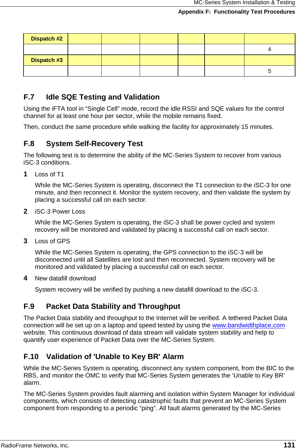 MC-Series System Installation &amp; Testing Appendix F:  Functionality Test Procedures RadioFrame Networks, Inc.   131 Dispatch #2                    4 Dispatch #3                    5  F.7  Idle SQE Testing and Validation Using the iFTA tool in “Single Cell” mode, record the idle RSSI and SQE values for the control channel for at least one hour per sector, while the mobile remains fixed. Then, conduct the same procedure while walking the facility for approximately 15 minutes. F.8  System Self-Recovery Test The following test is to determine the ability of the MC-Series System to recover from various iSC-3 conditions. 1  Loss of T1 While the MC-Series System is operating, disconnect the T1 connection to the iSC-3 for one minute, and then reconnect it. Monitor the system recovery, and then validate the system by placing a successful call on each sector. 2  iSC-3 Power Loss While the MC-Series System is operating, the iSC-3 shall be power cycled and system recovery will be monitored and validated by placing a successful call on each sector. 3  Loss of GPS While the MC-Series System is operating, the GPS connection to the iSC-3 will be disconnected until all Satellites are lost and then reconnected. System recovery will be monitored and validated by placing a successful call on each sector. 4  New datafill download System recovery will be verified by pushing a new datafill download to the iSC-3. F.9  Packet Data Stability and Throughput The Packet Data stability and throughput to the Internet will be verified. A tethered Packet Data connection will be set up on a laptop and speed tested by using the www.bandwidthplace.com website. This continuous download of data stream will validate system stability and help to quantify user experience of Packet Data over the MC-Series System. F.10 Validation of &apos;Unable to Key BR&apos; Alarm While the MC-Series System is operating, disconnect any system component, from the BIC to the RBS, and monitor the OMC to verify that MC-Series System generates the ‘Unable to Key BR’ alarm.  The MC-Series System provides fault alarming and isolation within System Manager for individual components, which consists of detecting catastrophic faults that prevent an MC-Series System component from responding to a periodic “ping”. All fault alarms generated by the MC-Series 
