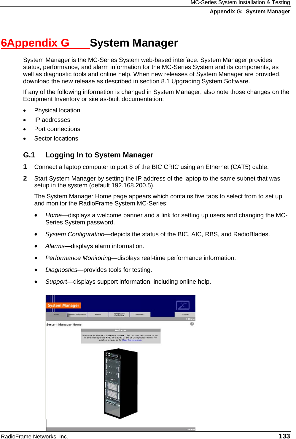 MC-Series System Installation &amp; Testing Appendix G:  System Manager RadioFrame Networks, Inc.   133 6Appendix G  System Manager System Manager is the MC-Series System web-based interface. System Manager provides status, performance, and alarm information for the MC-Series System and its components, as well as diagnostic tools and online help. When new releases of System Manager are provided, download the new release as described in section 8.1 Upgrading System Software. If any of the following information is changed in System Manager, also note those changes on the Equipment Inventory or site as-built documentation: •  Physical location •  IP addresses •  Port connections •  Sector locations G.1  Logging In to System Manager 1  Connect a laptop computer to port 8 of the BIC CRIC using an Ethernet (CAT5) cable. 2  Start System Manager by setting the IP address of the laptop to the same subnet that was setup in the system (default 192.168.200.5). The System Manager Home page appears which contains five tabs to select from to set up and monitor the RadioFrame System MC-Series: •  Home—displays a welcome banner and a link for setting up users and changing the MC-Series System password. •  System Configuration—depicts the status of the BIC, AIC, RBS, and RadioBlades. •  Alarms—displays alarm information. •  Performance Monitoring—displays real-time performance information. •  Diagnostics—provides tools for testing. •  Support—displays support information, including online help. 