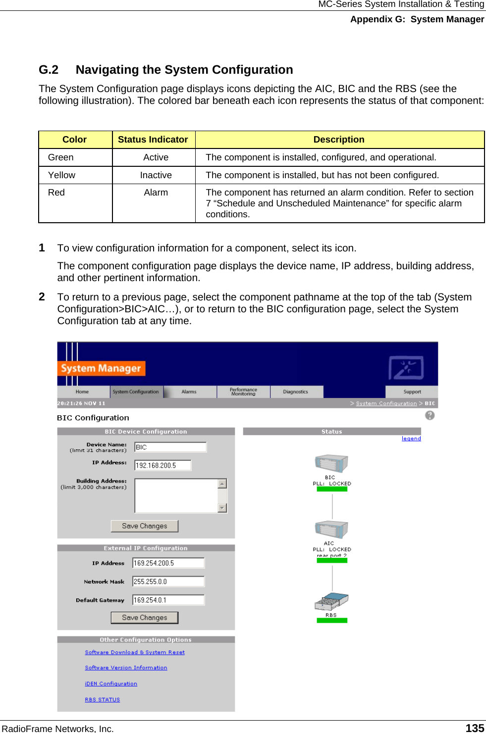 MC-Series System Installation &amp; Testing Appendix G:  System Manager RadioFrame Networks, Inc.   135 G.2  Navigating the System Configuration The System Configuration page displays icons depicting the AIC, BIC and the RBS (see the following illustration). The colored bar beneath each icon represents the status of that component:  Color  Status Indicator  Description Green  Active  The component is installed, configured, and operational. Yellow  Inactive  The component is installed, but has not been configured. Red  Alarm  The component has returned an alarm condition. Refer to section 7 “Schedule and Unscheduled Maintenance” for specific alarm conditions.  1  To view configuration information for a component, select its icon.  The component configuration page displays the device name, IP address, building address, and other pertinent information.  2  To return to a previous page, select the component pathname at the top of the tab (System Configuration&gt;BIC&gt;AIC…), or to return to the BIC configuration page, select the System Configuration tab at any time. 