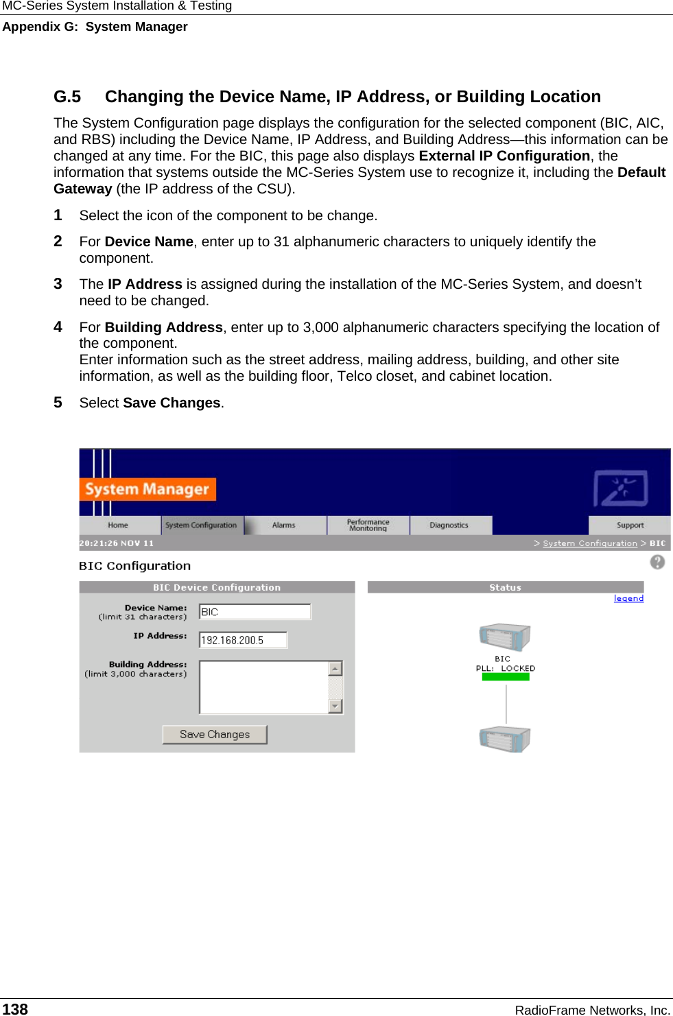 MC-Series System Installation &amp; Testing Appendix G:  System Manager 138  RadioFrame Networks, Inc. G.5  Changing the Device Name, IP Address, or Building Location The System Configuration page displays the configuration for the selected component (BIC, AIC, and RBS) including the Device Name, IP Address, and Building Address—this information can be changed at any time. For the BIC, this page also displays External IP Configuration, the information that systems outside the MC-Series System use to recognize it, including the Default Gateway (the IP address of the CSU).  1  Select the icon of the component to be change. 2  For Device Name, enter up to 31 alphanumeric characters to uniquely identify the component. 3  The IP Address is assigned during the installation of the MC-Series System, and doesn’t need to be changed. 4  For Building Address, enter up to 3,000 alphanumeric characters specifying the location of the component. Enter information such as the street address, mailing address, building, and other site information, as well as the building floor, Telco closet, and cabinet location. 5  Select Save Changes.   