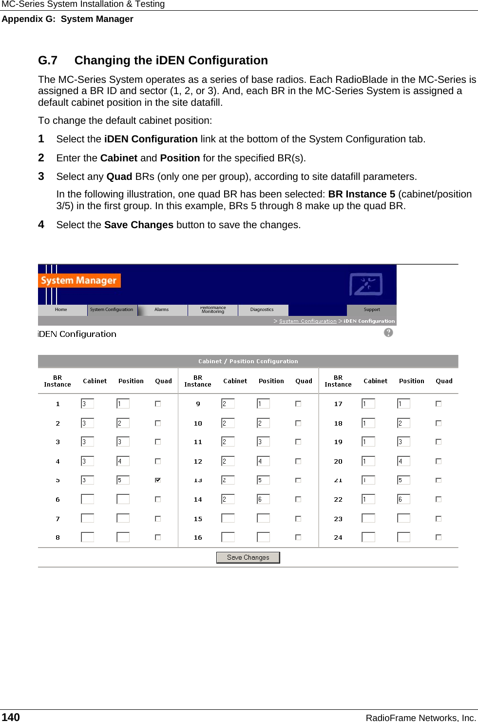 MC-Series System Installation &amp; Testing Appendix G:  System Manager 140  RadioFrame Networks, Inc. G.7  Changing the iDEN Configuration The MC-Series System operates as a series of base radios. Each RadioBlade in the MC-Series is assigned a BR ID and sector (1, 2, or 3). And, each BR in the MC-Series System is assigned a default cabinet position in the site datafill.  To change the default cabinet position: 1  Select the iDEN Configuration link at the bottom of the System Configuration tab. 2  Enter the Cabinet and Position for the specified BR(s). 3  Select any Quad BRs (only one per group), according to site datafill parameters. In the following illustration, one quad BR has been selected: BR Instance 5 (cabinet/position 3/5) in the first group. In this example, BRs 5 through 8 make up the quad BR.  4  Select the Save Changes button to save the changes.      