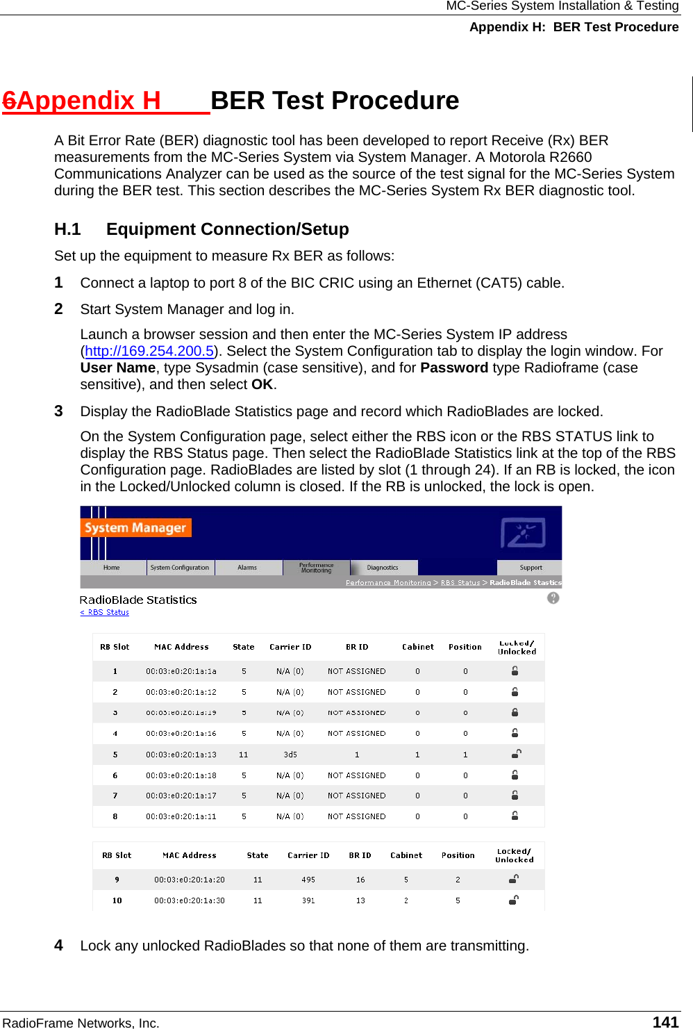 MC-Series System Installation &amp; Testing Appendix H:  BER Test Procedure RadioFrame Networks, Inc.   141 6Appendix H  BER Test Procedure A Bit Error Rate (BER) diagnostic tool has been developed to report Receive (Rx) BER measurements from the MC-Series System via System Manager. A Motorola R2660 Communications Analyzer can be used as the source of the test signal for the MC-Series System during the BER test. This section describes the MC-Series System Rx BER diagnostic tool. H.1 Equipment Connection/Setup Set up the equipment to measure Rx BER as follows: 1  Connect a laptop to port 8 of the BIC CRIC using an Ethernet (CAT5) cable. 2  Start System Manager and log in. Launch a browser session and then enter the MC-Series System IP address (http://169.254.200.5). Select the System Configuration tab to display the login window. For User Name, type Sysadmin (case sensitive), and for Password type Radioframe (case sensitive), and then select OK.  3  Display the RadioBlade Statistics page and record which RadioBlades are locked. On the System Configuration page, select either the RBS icon or the RBS STATUS link to display the RBS Status page. Then select the RadioBlade Statistics link at the top of the RBS Configuration page. RadioBlades are listed by slot (1 through 24). If an RB is locked, the icon in the Locked/Unlocked column is closed. If the RB is unlocked, the lock is open.  4  Lock any unlocked RadioBlades so that none of them are transmitting. 