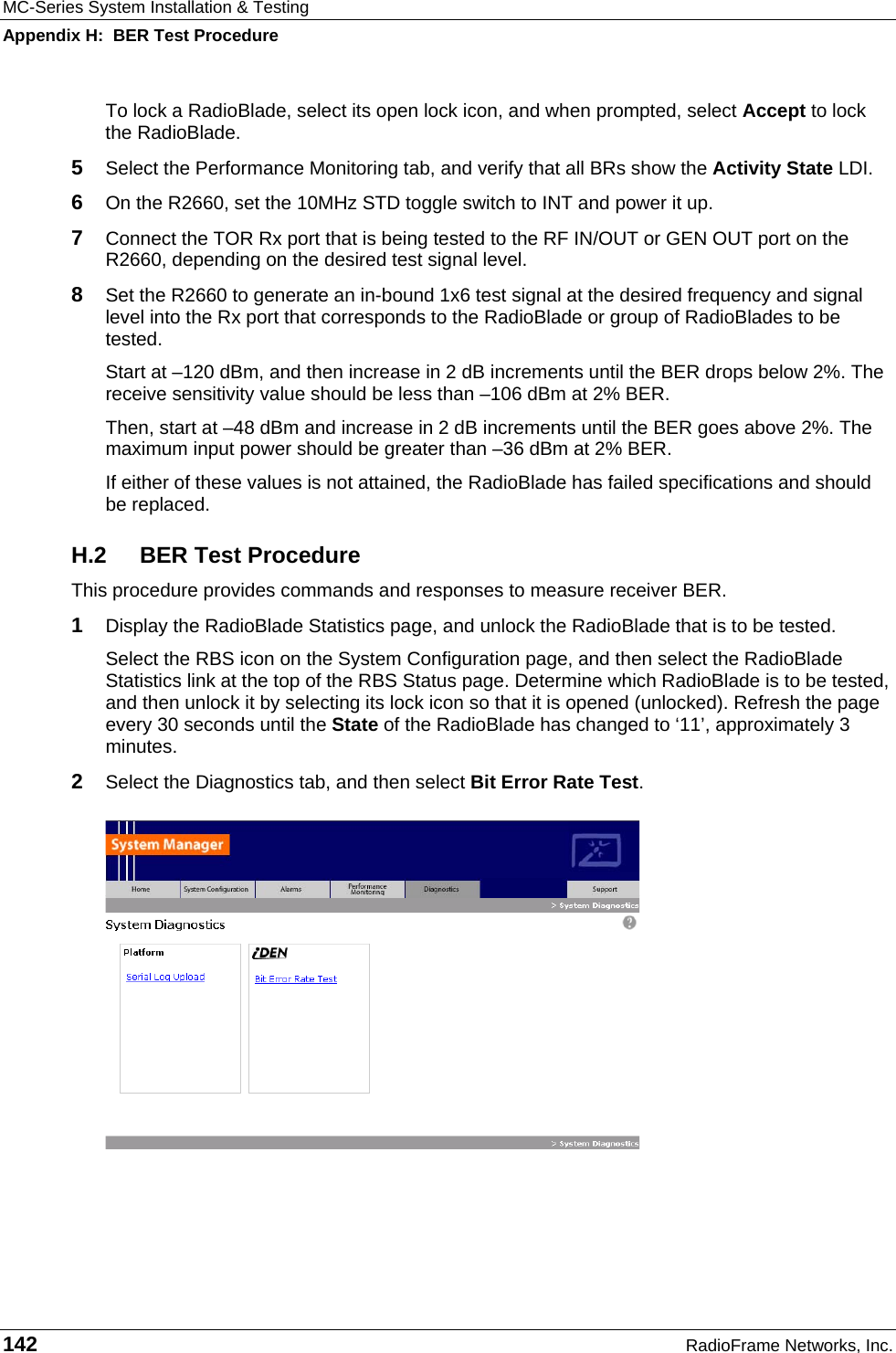 MC-Series System Installation &amp; Testing Appendix H:  BER Test Procedure 142  RadioFrame Networks, Inc. To lock a RadioBlade, select its open lock icon, and when prompted, select Accept to lock the RadioBlade.  5  Select the Performance Monitoring tab, and verify that all BRs show the Activity State LDI.  6  On the R2660, set the 10MHz STD toggle switch to INT and power it up. 7  Connect the TOR Rx port that is being tested to the RF IN/OUT or GEN OUT port on the R2660, depending on the desired test signal level. 8  Set the R2660 to generate an in-bound 1x6 test signal at the desired frequency and signal level into the Rx port that corresponds to the RadioBlade or group of RadioBlades to be tested.  Start at –120 dBm, and then increase in 2 dB increments until the BER drops below 2%. The receive sensitivity value should be less than –106 dBm at 2% BER.  Then, start at –48 dBm and increase in 2 dB increments until the BER goes above 2%. The maximum input power should be greater than –36 dBm at 2% BER.  If either of these values is not attained, the RadioBlade has failed specifications and should be replaced. H.2 BER Test Procedure This procedure provides commands and responses to measure receiver BER. 1  Display the RadioBlade Statistics page, and unlock the RadioBlade that is to be tested. Select the RBS icon on the System Configuration page, and then select the RadioBlade Statistics link at the top of the RBS Status page. Determine which RadioBlade is to be tested, and then unlock it by selecting its lock icon so that it is opened (unlocked). Refresh the page every 30 seconds until the State of the RadioBlade has changed to ‘11’, approximately 3 minutes. 2  Select the Diagnostics tab, and then select Bit Error Rate Test.   