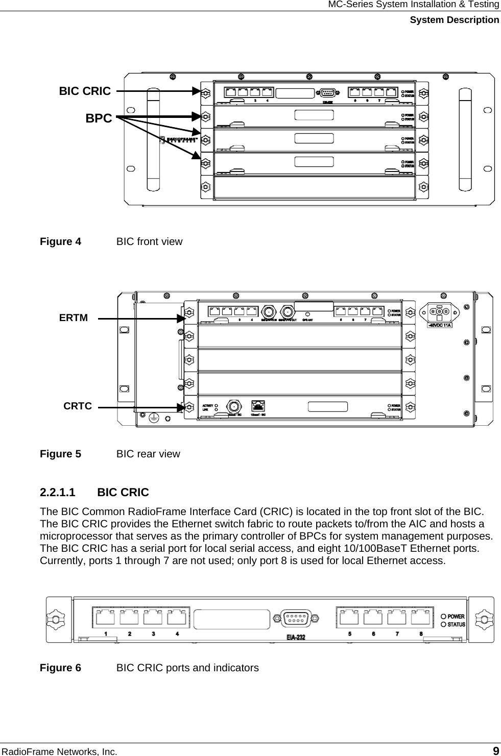 MC-Series System Installation &amp; Testing System Description RadioFrame Networks, Inc.   9  Figure 4  BIC front view Figure 5  BIC rear view 2.2.1.1 BIC CRIC The BIC Common RadioFrame Interface Card (CRIC) is located in the top front slot of the BIC. The BIC CRIC provides the Ethernet switch fabric to route packets to/from the AIC and hosts a microprocessor that serves as the primary controller of BPCs for system management purposes. The BIC CRIC has a serial port for local serial access, and eight 10/100BaseT Ethernet ports. Currently, ports 1 through 7 are not used; only port 8 is used for local Ethernet access.   Figure 6  BIC CRIC ports and indicators    ERTM CRTC  BPC BIC CRIC 