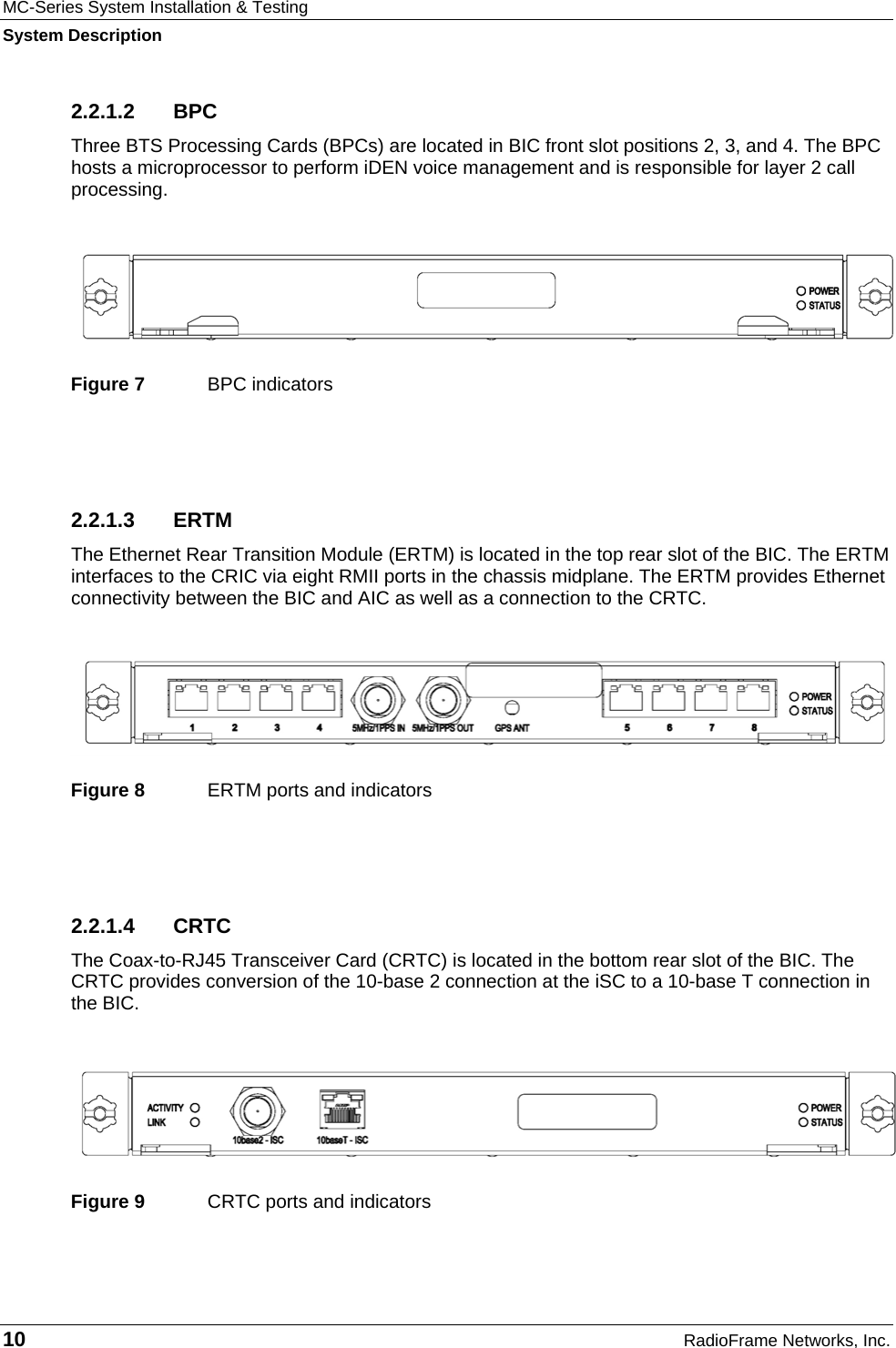 MC-Series System Installation &amp; Testing System Description 10  RadioFrame Networks, Inc. 2.2.1.2 BPC Three BTS Processing Cards (BPCs) are located in BIC front slot positions 2, 3, and 4. The BPC hosts a microprocessor to perform iDEN voice management and is responsible for layer 2 call processing.    Figure 7  BPC indicators  2.2.1.3 ERTM The Ethernet Rear Transition Module (ERTM) is located in the top rear slot of the BIC. The ERTM interfaces to the CRIC via eight RMII ports in the chassis midplane. The ERTM provides Ethernet connectivity between the BIC and AIC as well as a connection to the CRTC.    Figure 8  ERTM ports and indicators  2.2.1.4 CRTC The Coax-to-RJ45 Transceiver Card (CRTC) is located in the bottom rear slot of the BIC. The CRTC provides conversion of the 10-base 2 connection at the iSC to a 10-base T connection in the BIC.   Figure 9  CRTC ports and indicators 