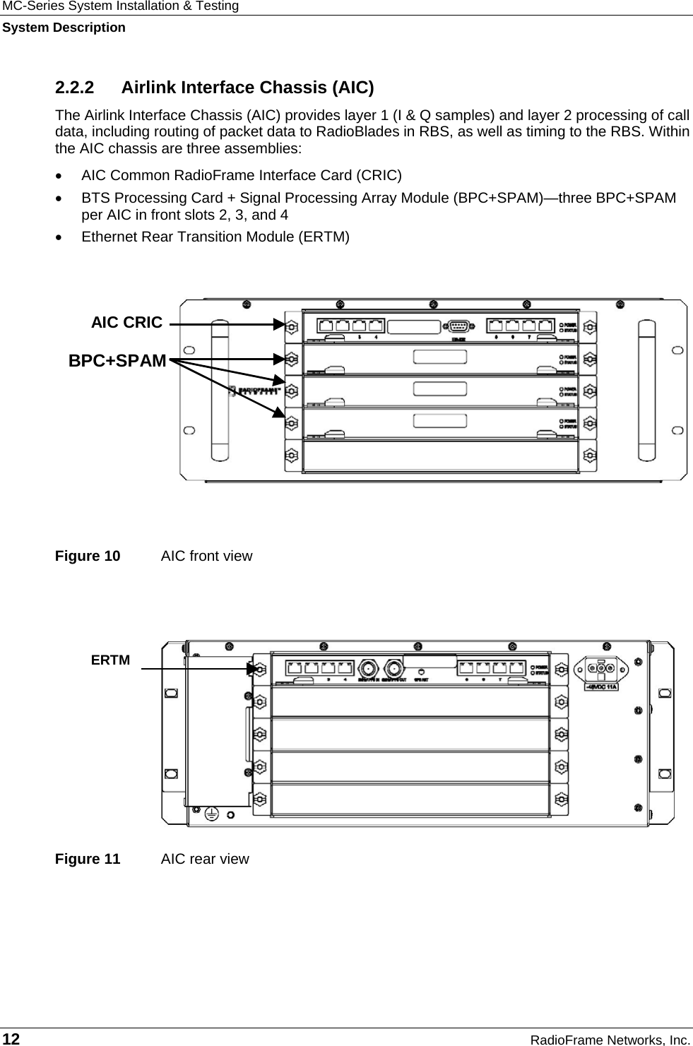 MC-Series System Installation &amp; Testing System Description 12  RadioFrame Networks, Inc. 2.2.2 Airlink Interface Chassis (AIC) The Airlink Interface Chassis (AIC) provides layer 1 (I &amp; Q samples) and layer 2 processing of call data, including routing of packet data to RadioBlades in RBS, as well as timing to the RBS. Within the AIC chassis are three assemblies:   •  AIC Common RadioFrame Interface Card (CRIC) •  BTS Processing Card + Signal Processing Array Module (BPC+SPAM)—three BPC+SPAM per AIC in front slots 2, 3, and 4 •  Ethernet Rear Transition Module (ERTM)    Figure 10  AIC front view  Figure 11  AIC rear view    ERTM   AIC CRIC BPC+SPAM 