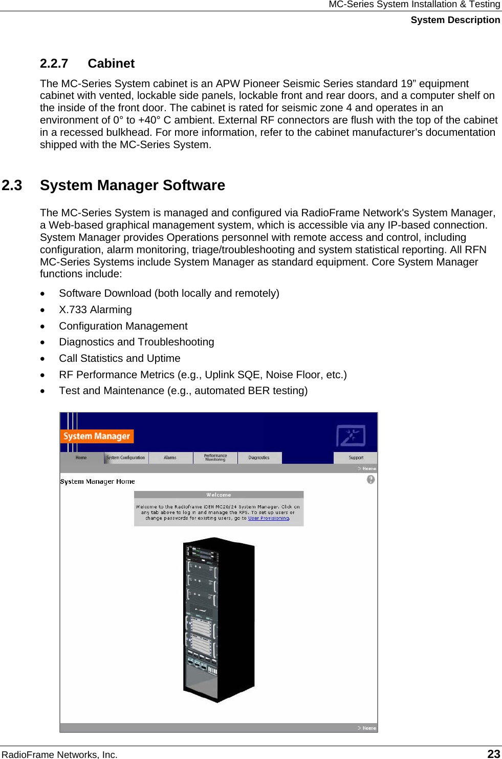 MC-Series System Installation &amp; Testing System Description RadioFrame Networks, Inc.   23 2.2.7 Cabinet The MC-Series System cabinet is an APW Pioneer Seismic Series standard 19” equipment cabinet with vented, lockable side panels, lockable front and rear doors, and a computer shelf on the inside of the front door. The cabinet is rated for seismic zone 4 and operates in an environment of 0° to +40° C ambient. External RF connectors are flush with the top of the cabinet in a recessed bulkhead. For more information, refer to the cabinet manufacturer’s documentation shipped with the MC-Series System.  2.3 System Manager Software The MC-Series System is managed and configured via RadioFrame Network&apos;s System Manager, a Web-based graphical management system, which is accessible via any IP-based connection. System Manager provides Operations personnel with remote access and control, including configuration, alarm monitoring, triage/troubleshooting and system statistical reporting. All RFN MC-Series Systems include System Manager as standard equipment. Core System Manager functions include: •  Software Download (both locally and remotely) •  X.733 Alarming •  Configuration Management •  Diagnostics and Troubleshooting •  Call Statistics and Uptime •  RF Performance Metrics (e.g., Uplink SQE, Noise Floor, etc.) •  Test and Maintenance (e.g., automated BER testing) 