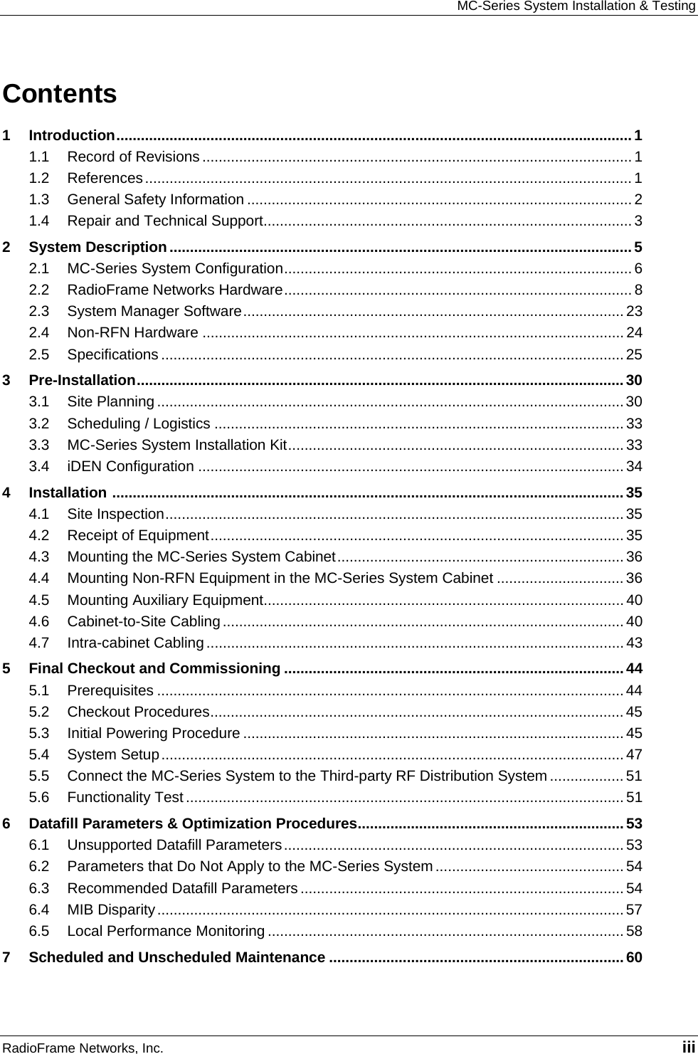MC-Series System Installation &amp; Testing RadioFrame Networks, Inc.   iii Contents 1 Introduction..............................................................................................................................1 1.1 Record of Revisions ......................................................................................................... 1 1.2 References....................................................................................................................... 1 1.3 General Safety Information .............................................................................................. 2 1.4 Repair and Technical Support.......................................................................................... 3 2 System Description.................................................................................................................5 2.1 MC-Series System Configuration..................................................................................... 6 2.2 RadioFrame Networks Hardware..................................................................................... 8 2.3 System Manager Software............................................................................................. 23 2.4 Non-RFN Hardware ....................................................................................................... 24 2.5 Specifications ................................................................................................................. 25 3 Pre-Installation.......................................................................................................................30 3.1 Site Planning .................................................................................................................. 30 3.2 Scheduling / Logistics .................................................................................................... 33 3.3 MC-Series System Installation Kit.................................................................................. 33 3.4 iDEN Configuration ........................................................................................................ 34 4 Installation .............................................................................................................................35 4.1 Site Inspection................................................................................................................35 4.2 Receipt of Equipment..................................................................................................... 35 4.3 Mounting the MC-Series System Cabinet...................................................................... 36 4.4 Mounting Non-RFN Equipment in the MC-Series System Cabinet ............................... 36 4.5 Mounting Auxiliary Equipment........................................................................................ 40 4.6 Cabinet-to-Site Cabling.................................................................................................. 40 4.7 Intra-cabinet Cabling ...................................................................................................... 43 5 Final Checkout and Commissioning ...................................................................................44 5.1 Prerequisites ..................................................................................................................44 5.2 Checkout Procedures..................................................................................................... 45 5.3 Initial Powering Procedure ............................................................................................. 45 5.4 System Setup.................................................................................................................47 5.5 Connect the MC-Series System to the Third-party RF Distribution System .................. 51 5.6 Functionality Test ...........................................................................................................51 6 Datafill Parameters &amp; Optimization Procedures.................................................................53 6.1 Unsupported Datafill Parameters................................................................................... 53 6.2 Parameters that Do Not Apply to the MC-Series System .............................................. 54 6.3 Recommended Datafill Parameters ............................................................................... 54 6.4 MIB Disparity..................................................................................................................57 6.5 Local Performance Monitoring ....................................................................................... 58 7 Scheduled and Unscheduled Maintenance ........................................................................60 