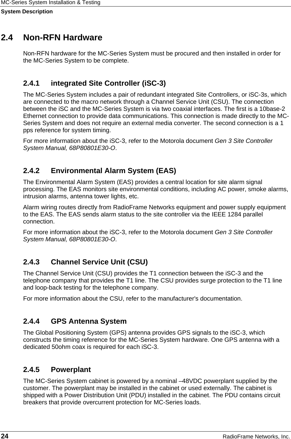 MC-Series System Installation &amp; Testing System Description 24  RadioFrame Networks, Inc. 2.4 Non-RFN Hardware Non-RFN hardware for the MC-Series System must be procured and then installed in order for the MC-Series System to be complete. 2.4.1  integrated Site Controller (iSC-3) The MC-Series System includes a pair of redundant integrated Site Controllers, or iSC-3s, which are connected to the macro network through a Channel Service Unit (CSU). The connection between the iSC and the MC-Series System is via two coaxial interfaces. The first is a 10base-2 Ethernet connection to provide data communications. This connection is made directly to the MC-Series System and does not require an external media converter. The second connection is a 1 pps reference for system timing. For more information about the iSC-3, refer to the Motorola document Gen 3 Site Controller System Manual, 68P80801E30-O.  2.4.2  Environmental Alarm System (EAS) The Environmental Alarm System (EAS) provides a central location for site alarm signal processing. The EAS monitors site environmental conditions, including AC power, smoke alarms, intrusion alarms, antenna tower lights, etc. Alarm wiring routes directly from RadioFrame Networks equipment and power supply equipment to the EAS. The EAS sends alarm status to the site controller via the IEEE 1284 parallel connection. For more information about the iSC-3, refer to the Motorola document Gen 3 Site Controller System Manual, 68P80801E30-O.  2.4.3  Channel Service Unit (CSU) The Channel Service Unit (CSU) provides the T1 connection between the iSC-3 and the telephone company that provides the T1 line. The CSU provides surge protection to the T1 line and loop-back testing for the telephone company. For more information about the CSU, refer to the manufacturer&apos;s documentation. 2.4.4  GPS Antenna System The Global Positioning System (GPS) antenna provides GPS signals to the iSC-3, which constructs the timing reference for the MC-Series System hardware. One GPS antenna with a dedicated 50ohm coax is required for each iSC-3.  2.4.5 Powerplant The MC-Series System cabinet is powered by a nominal –48VDC powerplant supplied by the customer. The powerplant may be installed in the cabinet or used externally. The cabinet is shipped with a Power Distribution Unit (PDU) installed in the cabinet. The PDU contains circuit breakers that provide overcurrent protection for MC-Series loads. 