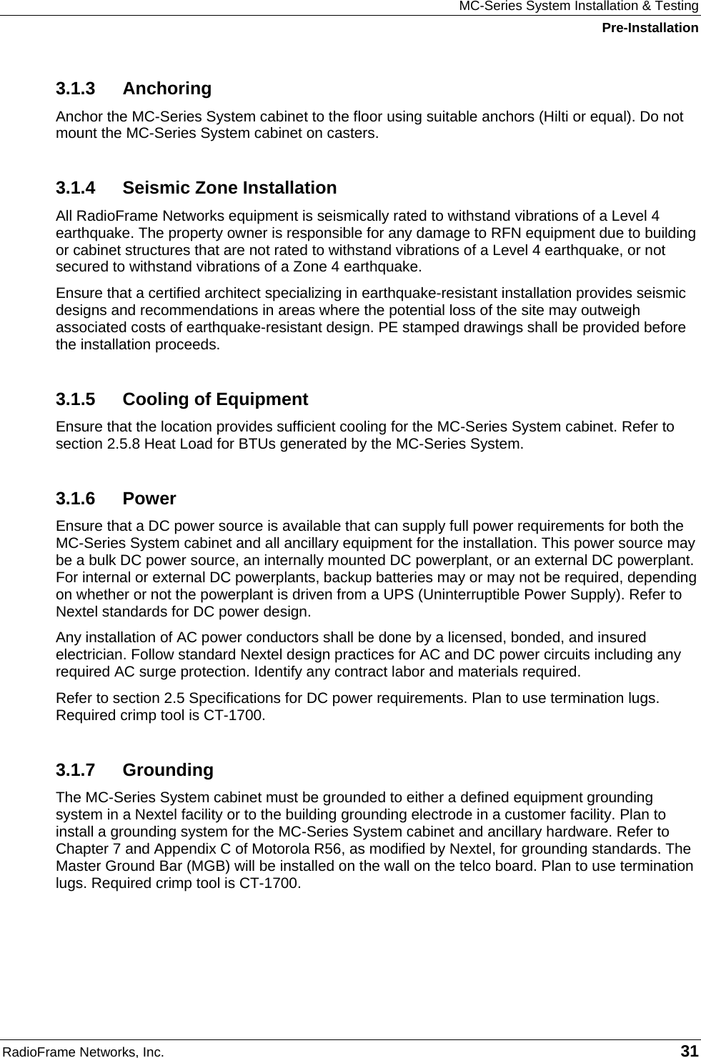 MC-Series System Installation &amp; Testing Pre-Installation RadioFrame Networks, Inc.   31 3.1.3 Anchoring Anchor the MC-Series System cabinet to the floor using suitable anchors (Hilti or equal). Do not mount the MC-Series System cabinet on casters. 3.1.4  Seismic Zone Installation All RadioFrame Networks equipment is seismically rated to withstand vibrations of a Level 4 earthquake. The property owner is responsible for any damage to RFN equipment due to building or cabinet structures that are not rated to withstand vibrations of a Level 4 earthquake, or not secured to withstand vibrations of a Zone 4 earthquake.  Ensure that a certified architect specializing in earthquake-resistant installation provides seismic designs and recommendations in areas where the potential loss of the site may outweigh associated costs of earthquake-resistant design. PE stamped drawings shall be provided before the installation proceeds. 3.1.5  Cooling of Equipment Ensure that the location provides sufficient cooling for the MC-Series System cabinet. Refer to section 2.5.8 Heat Load for BTUs generated by the MC-Series System.  3.1.6 Power Ensure that a DC power source is available that can supply full power requirements for both the MC-Series System cabinet and all ancillary equipment for the installation. This power source may be a bulk DC power source, an internally mounted DC powerplant, or an external DC powerplant. For internal or external DC powerplants, backup batteries may or may not be required, depending on whether or not the powerplant is driven from a UPS (Uninterruptible Power Supply). Refer to Nextel standards for DC power design. Any installation of AC power conductors shall be done by a licensed, bonded, and insured electrician. Follow standard Nextel design practices for AC and DC power circuits including any required AC surge protection. Identify any contract labor and materials required. Refer to section 2.5 Specifications for DC power requirements. Plan to use termination lugs. Required crimp tool is CT-1700. 3.1.7 Grounding The MC-Series System cabinet must be grounded to either a defined equipment grounding system in a Nextel facility or to the building grounding electrode in a customer facility. Plan to install a grounding system for the MC-Series System cabinet and ancillary hardware. Refer to Chapter 7 and Appendix C of Motorola R56, as modified by Nextel, for grounding standards. The Master Ground Bar (MGB) will be installed on the wall on the telco board. Plan to use termination lugs. Required crimp tool is CT-1700. 