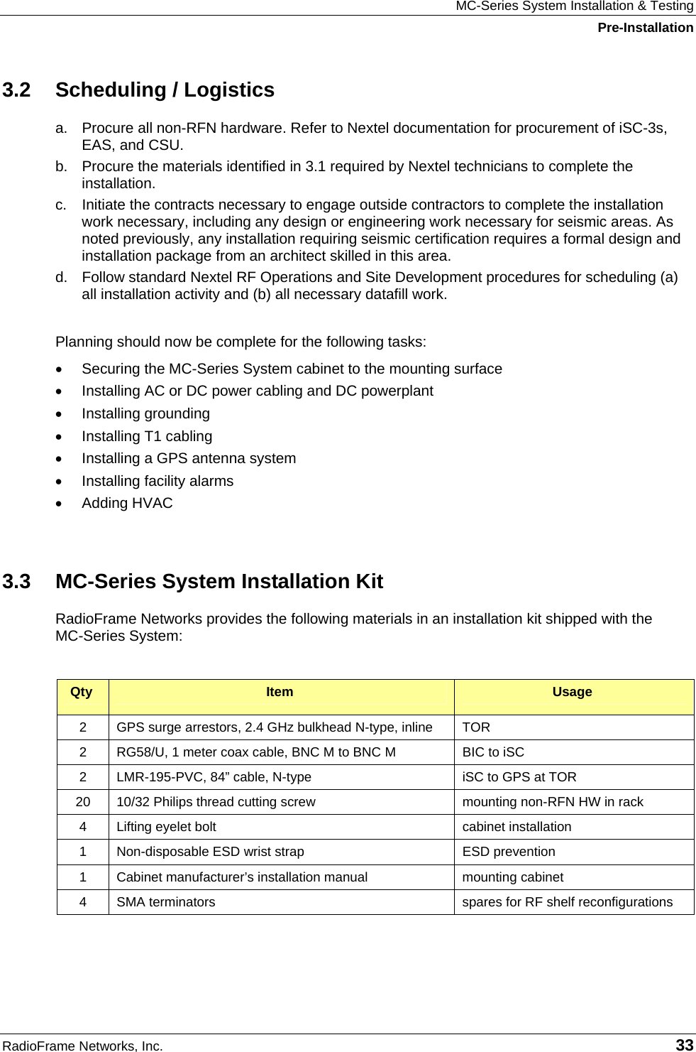 MC-Series System Installation &amp; Testing Pre-Installation RadioFrame Networks, Inc.   33 3.2  Scheduling / Logistics a.  Procure all non-RFN hardware. Refer to Nextel documentation for procurement of iSC-3s, EAS, and CSU. b.  Procure the materials identified in 3.1 required by Nextel technicians to complete the installation. c.  Initiate the contracts necessary to engage outside contractors to complete the installation work necessary, including any design or engineering work necessary for seismic areas. As noted previously, any installation requiring seismic certification requires a formal design and installation package from an architect skilled in this area. d.  Follow standard Nextel RF Operations and Site Development procedures for scheduling (a) all installation activity and (b) all necessary datafill work.  Planning should now be complete for the following tasks:  •  Securing the MC-Series System cabinet to the mounting surface •  Installing AC or DC power cabling and DC powerplant •  Installing grounding •  Installing T1 cabling •  Installing a GPS antenna system •  Installing facility alarms •  Adding HVAC  3.3  MC-Series System Installation Kit RadioFrame Networks provides the following materials in an installation kit shipped with the  MC-Series System:  Qty  Item  Usage 2  GPS surge arrestors, 2.4 GHz bulkhead N-type, inline  TOR 2  RG58/U, 1 meter coax cable, BNC M to BNC M  BIC to iSC 2  LMR-195-PVC, 84” cable, N-type  iSC to GPS at TOR 20  10/32 Philips thread cutting screw  mounting non-RFN HW in rack 4  Lifting eyelet bolt  cabinet installation 1  Non-disposable ESD wrist strap  ESD prevention 1  Cabinet manufacturer’s installation manual  mounting cabinet 4  SMA terminators  spares for RF shelf reconfigurations  