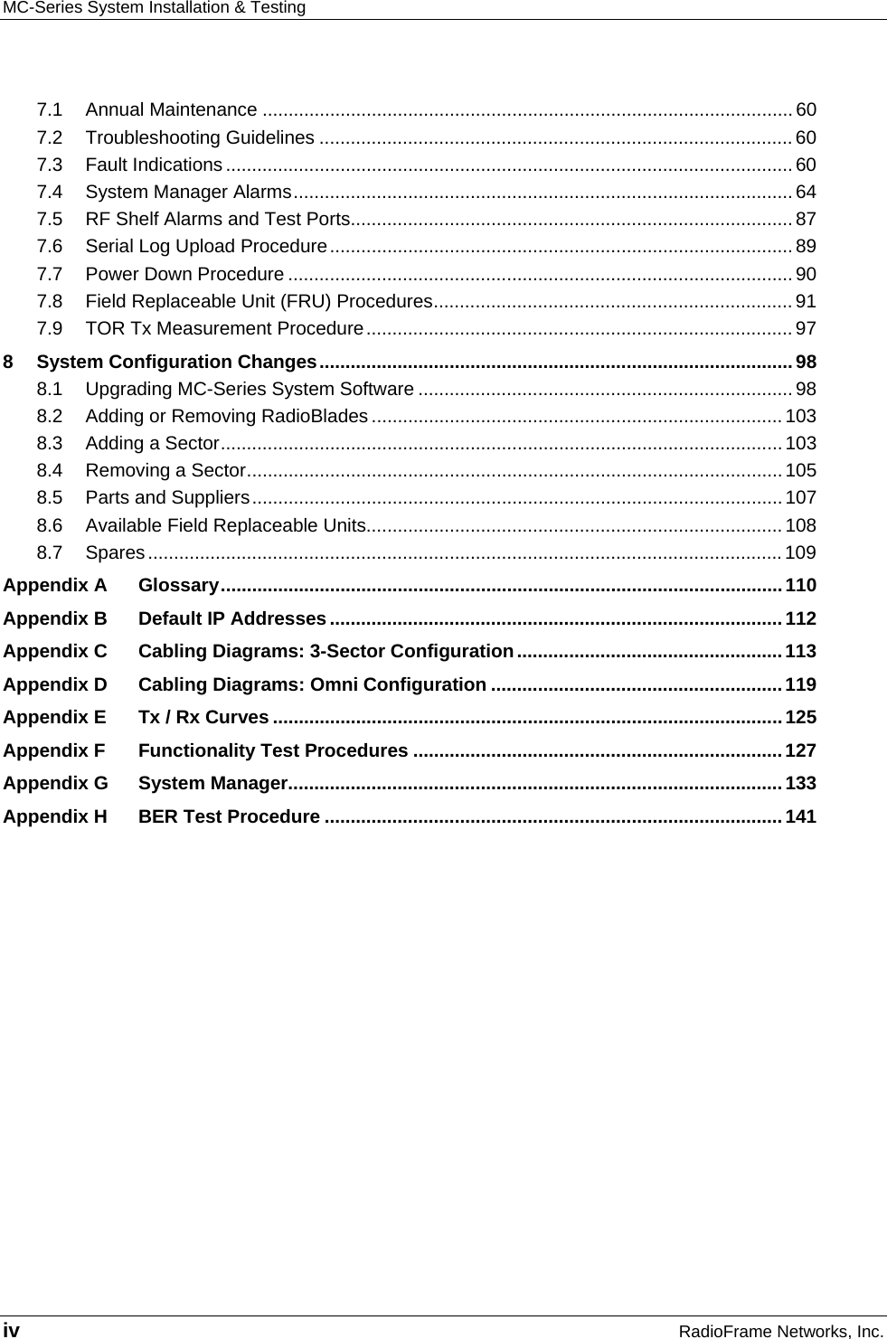 MC-Series System Installation &amp; Testing   iv RadioFrame Networks, Inc. 7.1 Annual Maintenance ...................................................................................................... 60 7.2 Troubleshooting Guidelines ........................................................................................... 60 7.3 Fault Indications ............................................................................................................. 60 7.4 System Manager Alarms................................................................................................ 64 7.5 RF Shelf Alarms and Test Ports..................................................................................... 87 7.6 Serial Log Upload Procedure ......................................................................................... 89 7.7 Power Down Procedure ................................................................................................. 90 7.8 Field Replaceable Unit (FRU) Procedures..................................................................... 91 7.9 TOR Tx Measurement Procedure..................................................................................97 8 System Configuration Changes........................................................................................... 98 8.1 Upgrading MC-Series System Software ........................................................................ 98 8.2 Adding or Removing RadioBlades ............................................................................... 103 8.3 Adding a Sector............................................................................................................103 8.4 Removing a Sector....................................................................................................... 105 8.5 Parts and Suppliers...................................................................................................... 107 8.6 Available Field Replaceable Units................................................................................108 8.7 Spares..........................................................................................................................109 Appendix A Glossary............................................................................................................110 Appendix B Default IP Addresses.......................................................................................112 Appendix C Cabling Diagrams: 3-Sector Configuration...................................................113 Appendix D Cabling Diagrams: Omni Configuration ........................................................119 Appendix E Tx / Rx Curves ..................................................................................................125 Appendix F Functionality Test Procedures .......................................................................127 Appendix G System Manager...............................................................................................133 Appendix H BER Test Procedure ........................................................................................141  