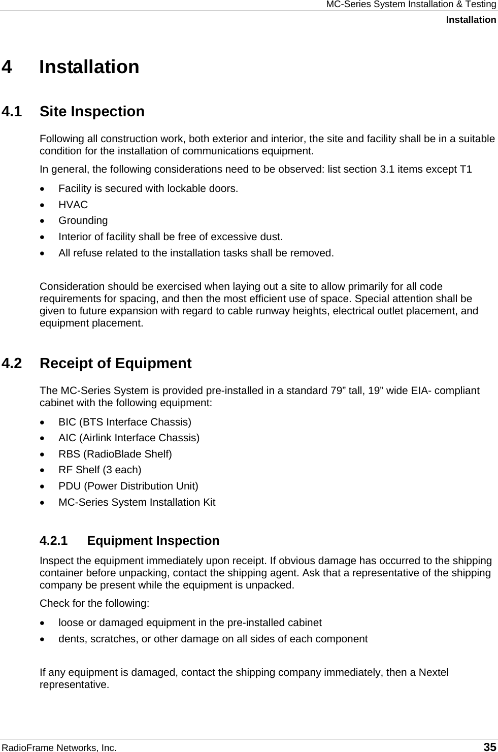 MC-Series System Installation &amp; Testing Installation RadioFrame Networks, Inc.   35 4 Installation 4.1 Site Inspection Following all construction work, both exterior and interior, the site and facility shall be in a suitable condition for the installation of communications equipment.  In general, the following considerations need to be observed: list section 3.1 items except T1 •  Facility is secured with lockable doors. •  HVAC •  Grounding •  Interior of facility shall be free of excessive dust. •  All refuse related to the installation tasks shall be removed.  Consideration should be exercised when laying out a site to allow primarily for all code requirements for spacing, and then the most efficient use of space. Special attention shall be given to future expansion with regard to cable runway heights, electrical outlet placement, and equipment placement. 4.2  Receipt of Equipment The MC-Series System is provided pre-installed in a standard 79” tall, 19” wide EIA- compliant cabinet with the following equipment: •  BIC (BTS Interface Chassis) •  AIC (Airlink Interface Chassis) •  RBS (RadioBlade Shelf) •  RF Shelf (3 each) •  PDU (Power Distribution Unit) •  MC-Series System Installation Kit 4.2.1 Equipment Inspection Inspect the equipment immediately upon receipt. If obvious damage has occurred to the shipping container before unpacking, contact the shipping agent. Ask that a representative of the shipping company be present while the equipment is unpacked.  Check for the following: •  loose or damaged equipment in the pre-installed cabinet •  dents, scratches, or other damage on all sides of each component  If any equipment is damaged, contact the shipping company immediately, then a Nextel representative. 