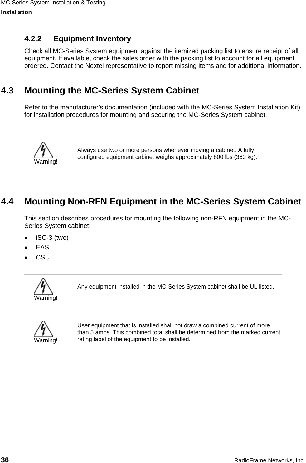 MC-Series System Installation &amp; Testing Installation 36  RadioFrame Networks, Inc. 4.2.2 Equipment Inventory Check all MC-Series System equipment against the itemized packing list to ensure receipt of all equipment. If available, check the sales order with the packing list to account for all equipment ordered. Contact the Nextel representative to report missing items and for additional information. 4.3  Mounting the MC-Series System Cabinet Refer to the manufacturer’s documentation (included with the MC-Series System Installation Kit) for installation procedures for mounting and securing the MC-Series System cabinet.    Warning! Always use two or more persons whenever moving a cabinet. A fully configured equipment cabinet weighs approximately 800 lbs (360 kg).   4.4  Mounting Non-RFN Equipment in the MC-Series System Cabinet This section describes procedures for mounting the following non-RFN equipment in the MC-Series System cabinet: •  iSC-3 (two) •  EAS •  CSU   Warning! Any equipment installed in the MC-Series System cabinet shall be UL listed.    Warning! User equipment that is installed shall not draw a combined current of more than 5 amps. This combined total shall be determined from the marked current rating label of the equipment to be installed.   