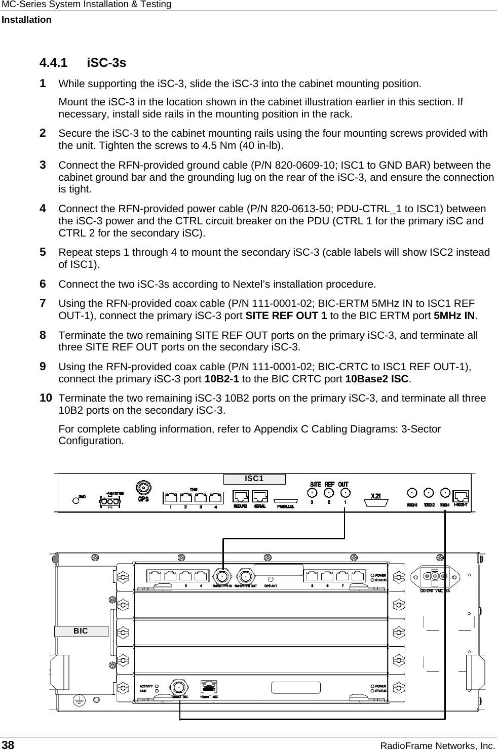 MC-Series System Installation &amp; Testing Installation 38  RadioFrame Networks, Inc. 4.4.1 iSC-3s 1  While supporting the iSC-3, slide the iSC-3 into the cabinet mounting position. Mount the iSC-3 in the location shown in the cabinet illustration earlier in this section. If necessary, install side rails in the mounting position in the rack. 2  Secure the iSC-3 to the cabinet mounting rails using the four mounting screws provided with the unit. Tighten the screws to 4.5 Nm (40 in-lb). 3  Connect the RFN-provided ground cable (P/N 820-0609-10; ISC1 to GND BAR) between the cabinet ground bar and the grounding lug on the rear of the iSC-3, and ensure the connection is tight.  4  Connect the RFN-provided power cable (P/N 820-0613-50; PDU-CTRL_1 to ISC1) between the iSC-3 power and the CTRL circuit breaker on the PDU (CTRL 1 for the primary iSC and CTRL 2 for the secondary iSC).  5  Repeat steps 1 through 4 to mount the secondary iSC-3 (cable labels will show ISC2 instead of ISC1). 6  Connect the two iSC-3s according to Nextel’s installation procedure. 7  Using the RFN-provided coax cable (P/N 111-0001-02; BIC-ERTM 5MHz IN to ISC1 REF OUT-1), connect the primary iSC-3 port SITE REF OUT 1 to the BIC ERTM port 5MHz IN.  8  Terminate the two remaining SITE REF OUT ports on the primary iSC-3, and terminate all three SITE REF OUT ports on the secondary iSC-3. 9  Using the RFN-provided coax cable (P/N 111-0001-02; BIC-CRTC to ISC1 REF OUT-1), connect the primary iSC-3 port 10B2-1 to the BIC CRTC port 10Base2 ISC. 10  Terminate the two remaining iSC-3 10B2 ports on the primary iSC-3, and terminate all three 10B2 ports on the secondary iSC-3. For complete cabling information, refer to Appendix C Cabling Diagrams: 3-Sector Configuration.  ISC1BIC