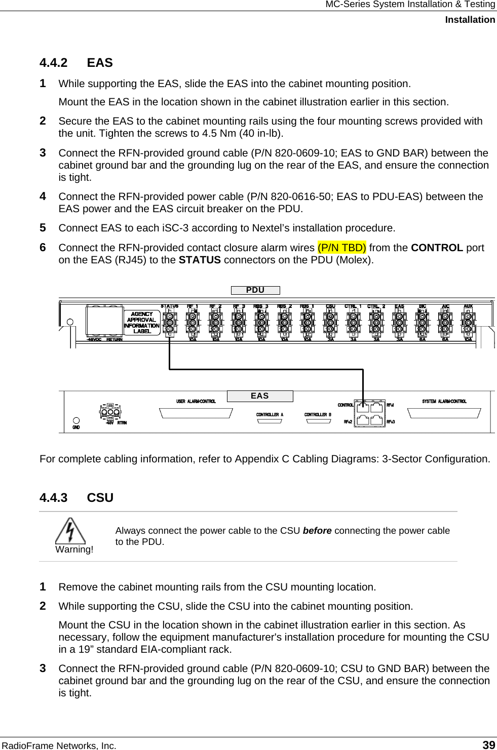 MC-Series System Installation &amp; Testing Installation RadioFrame Networks, Inc.   39 4.4.2 EAS 1  While supporting the EAS, slide the EAS into the cabinet mounting position. Mount the EAS in the location shown in the cabinet illustration earlier in this section. 2  Secure the EAS to the cabinet mounting rails using the four mounting screws provided with the unit. Tighten the screws to 4.5 Nm (40 in-lb). 3  Connect the RFN-provided ground cable (P/N 820-0609-10; EAS to GND BAR) between the cabinet ground bar and the grounding lug on the rear of the EAS, and ensure the connection is tight. 4  Connect the RFN-provided power cable (P/N 820-0616-50; EAS to PDU-EAS) between the EAS power and the EAS circuit breaker on the PDU.  5  Connect EAS to each iSC-3 according to Nextel’s installation procedure. 6  Connect the RFN-provided contact closure alarm wires (P/N TBD) from the CONTROL port on the EAS (RJ45) to the STATUS connectors on the PDU (Molex).  For complete cabling information, refer to Appendix C Cabling Diagrams: 3-Sector Configuration. 4.4.3 CSU  Warning! Always connect the power cable to the CSU before connecting the power cable to the PDU.  1  Remove the cabinet mounting rails from the CSU mounting location. 2  While supporting the CSU, slide the CSU into the cabinet mounting position. Mount the CSU in the location shown in the cabinet illustration earlier in this section. As necessary, follow the equipment manufacturer&apos;s installation procedure for mounting the CSU in a 19” standard EIA-compliant rack. 3  Connect the RFN-provided ground cable (P/N 820-0609-10; CSU to GND BAR) between the cabinet ground bar and the grounding lug on the rear of the CSU, and ensure the connection is tight.  EASPDU