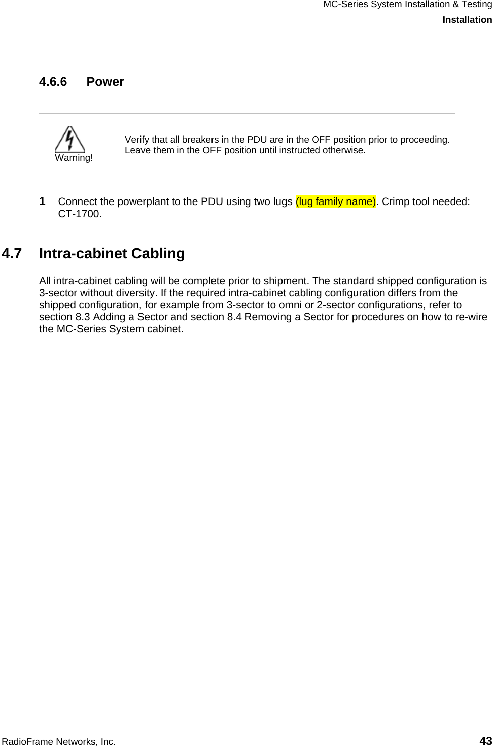 MC-Series System Installation &amp; Testing Installation RadioFrame Networks, Inc.   43 4.6.6 Power   Warning! Verify that all breakers in the PDU are in the OFF position prior to proceeding. Leave them in the OFF position until instructed otherwise.  1  Connect the powerplant to the PDU using two lugs (lug family name). Crimp tool needed:  CT-1700. 4.7 Intra-cabinet Cabling All intra-cabinet cabling will be complete prior to shipment. The standard shipped configuration is 3-sector without diversity. If the required intra-cabinet cabling configuration differs from the shipped configuration, for example from 3-sector to omni or 2-sector configurations, refer to section 8.3 Adding a Sector and section 8.4 Removing a Sector for procedures on how to re-wire the MC-Series System cabinet.   
