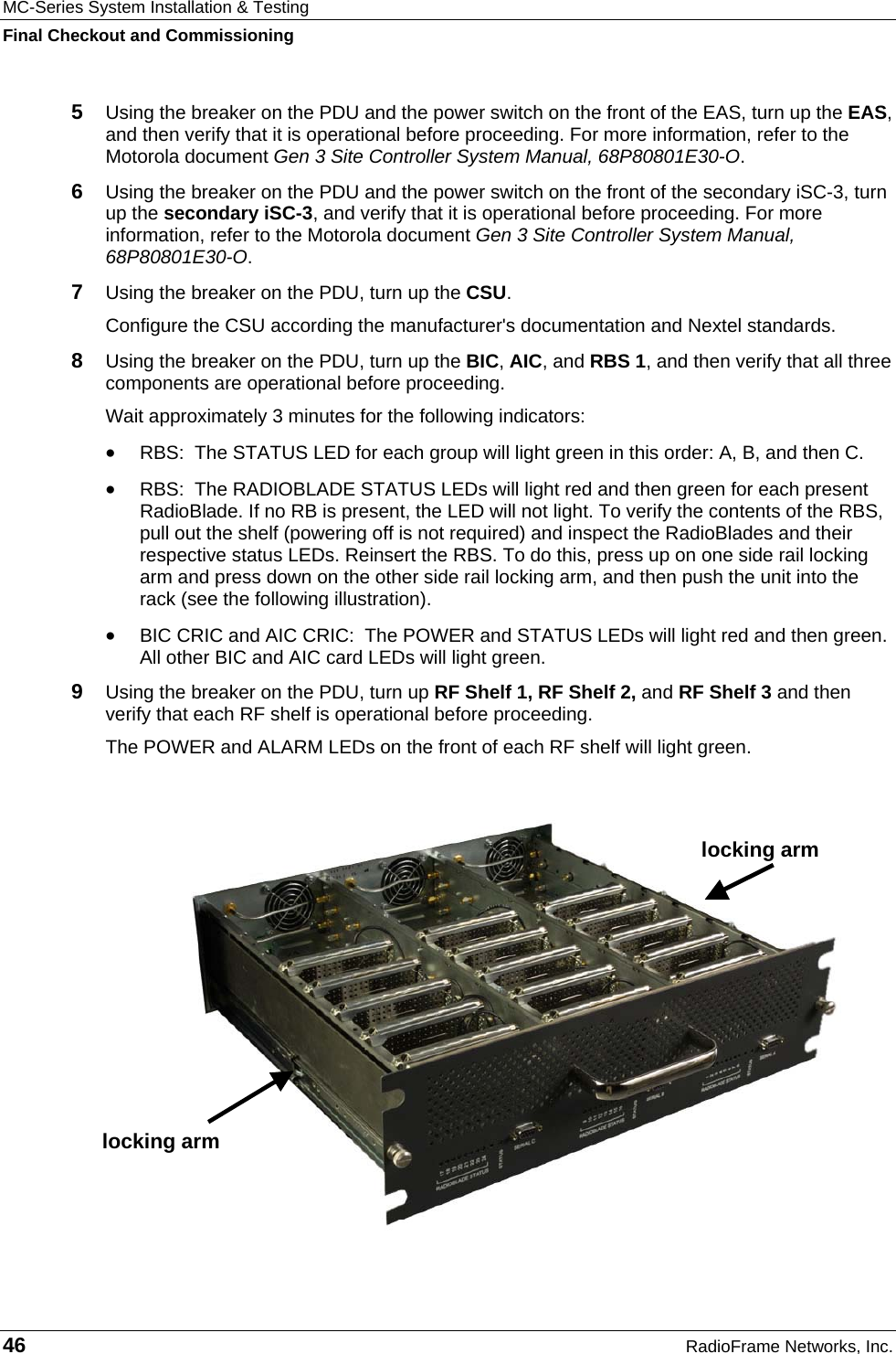 MC-Series System Installation &amp; Testing Final Checkout and Commissioning 46  RadioFrame Networks, Inc. 5  Using the breaker on the PDU and the power switch on the front of the EAS, turn up the EAS, and then verify that it is operational before proceeding. For more information, refer to the Motorola document Gen 3 Site Controller System Manual, 68P80801E30-O. 6  Using the breaker on the PDU and the power switch on the front of the secondary iSC-3, turn up the secondary iSC-3, and verify that it is operational before proceeding. For more information, refer to the Motorola document Gen 3 Site Controller System Manual, 68P80801E30-O. 7  Using the breaker on the PDU, turn up the CSU. Configure the CSU according the manufacturer&apos;s documentation and Nextel standards.  8  Using the breaker on the PDU, turn up the BIC, AIC, and RBS 1, and then verify that all three components are operational before proceeding. Wait approximately 3 minutes for the following indicators: •  RBS:  The STATUS LED for each group will light green in this order: A, B, and then C.  •  RBS:  The RADIOBLADE STATUS LEDs will light red and then green for each present RadioBlade. If no RB is present, the LED will not light. To verify the contents of the RBS, pull out the shelf (powering off is not required) and inspect the RadioBlades and their respective status LEDs. Reinsert the RBS. To do this, press up on one side rail locking arm and press down on the other side rail locking arm, and then push the unit into the rack (see the following illustration). •  BIC CRIC and AIC CRIC:  The POWER and STATUS LEDs will light red and then green. All other BIC and AIC card LEDs will light green. 9  Using the breaker on the PDU, turn up RF Shelf 1, RF Shelf 2, and RF Shelf 3 and then verify that each RF shelf is operational before proceeding. The POWER and ALARM LEDs on the front of each RF shelf will light green.   locking arm locking arm