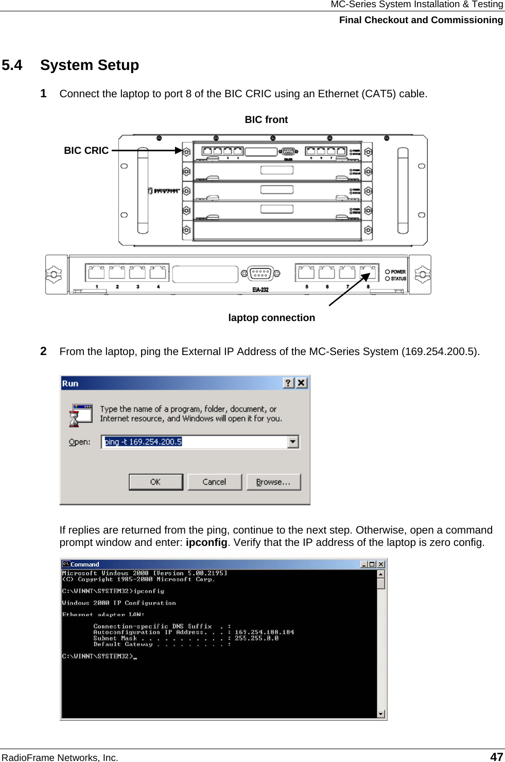 MC-Series System Installation &amp; Testing Final Checkout and Commissioning RadioFrame Networks, Inc.   47 5.4 System Setup 1  Connect the laptop to port 8 of the BIC CRIC using an Ethernet (CAT5) cable.  2  From the laptop, ping the External IP Address of the MC-Series System (169.254.200.5).  If replies are returned from the ping, continue to the next step. Otherwise, open a command prompt window and enter: ipconfig. Verify that the IP address of the laptop is zero config.  laptop connectionBIC CRIC BIC front