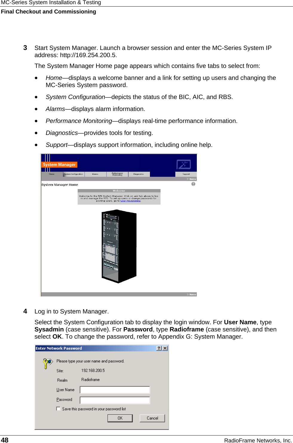MC-Series System Installation &amp; Testing Final Checkout and Commissioning 48  RadioFrame Networks, Inc.  3  Start System Manager. Launch a browser session and enter the MC-Series System IP address: http://169.254.200.5. The System Manager Home page appears which contains five tabs to select from: •  Home—displays a welcome banner and a link for setting up users and changing the  MC-Series System password. •  System Configuration—depicts the status of the BIC, AIC, and RBS. •  Alarms—displays alarm information. •  Performance Monitoring—displays real-time performance information. •  Diagnostics—provides tools for testing. •  Support—displays support information, including online help.  4  Log in to System Manager.  Select the System Configuration tab to display the login window. For User Name, type Sysadmin (case sensitive). For Password, type Radioframe (case sensitive), and then select OK. To change the password, refer to Appendix G: System Manager.  