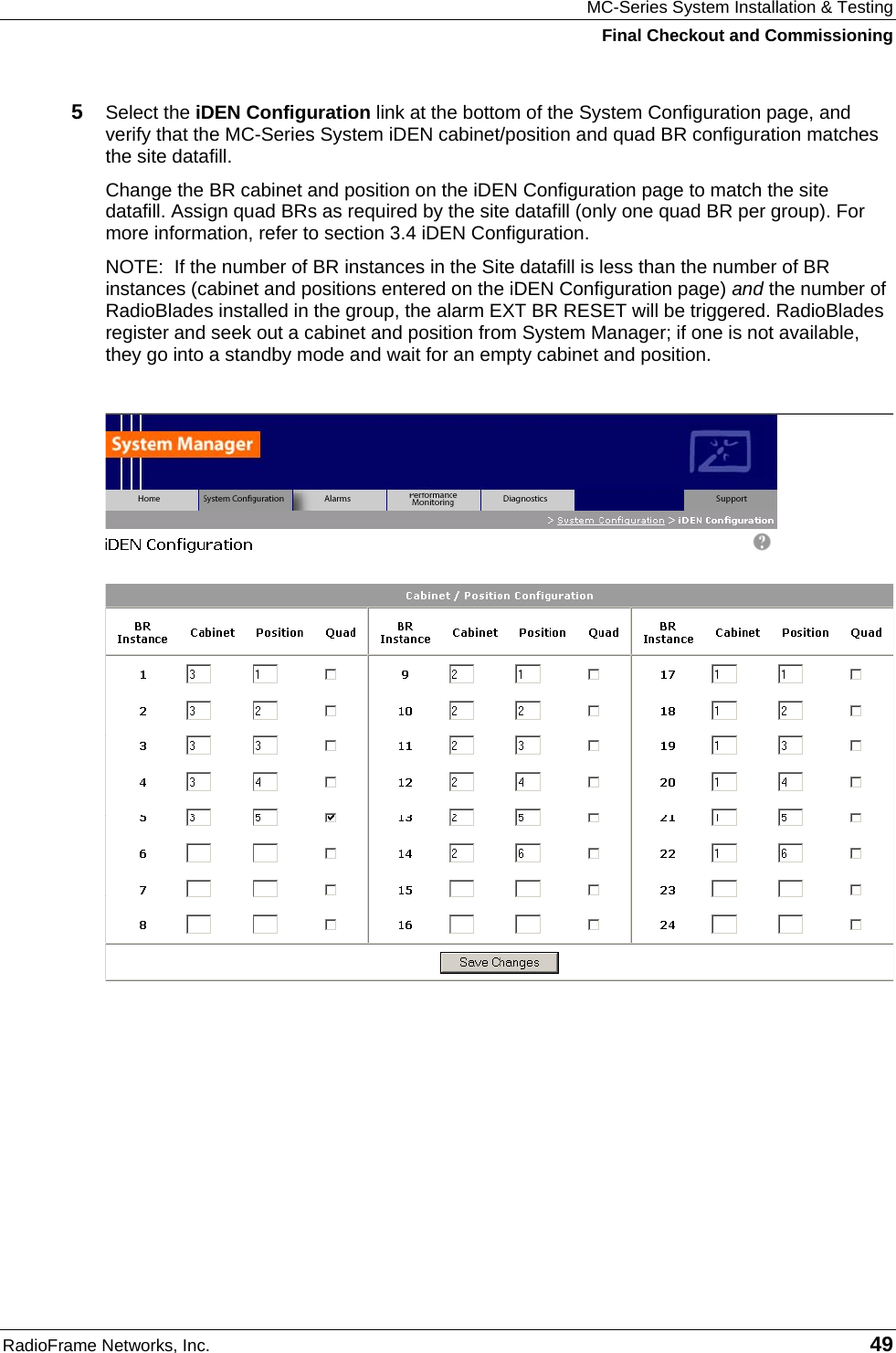 MC-Series System Installation &amp; Testing Final Checkout and Commissioning RadioFrame Networks, Inc.   49 5  Select the iDEN Configuration link at the bottom of the System Configuration page, and verify that the MC-Series System iDEN cabinet/position and quad BR configuration matches the site datafill. Change the BR cabinet and position on the iDEN Configuration page to match the site datafill. Assign quad BRs as required by the site datafill (only one quad BR per group). For more information, refer to section 3.4 iDEN Configuration. NOTE:  If the number of BR instances in the Site datafill is less than the number of BR instances (cabinet and positions entered on the iDEN Configuration page) and the number of RadioBlades installed in the group, the alarm EXT BR RESET will be triggered. RadioBlades register and seek out a cabinet and position from System Manager; if one is not available, they go into a standby mode and wait for an empty cabinet and position.      