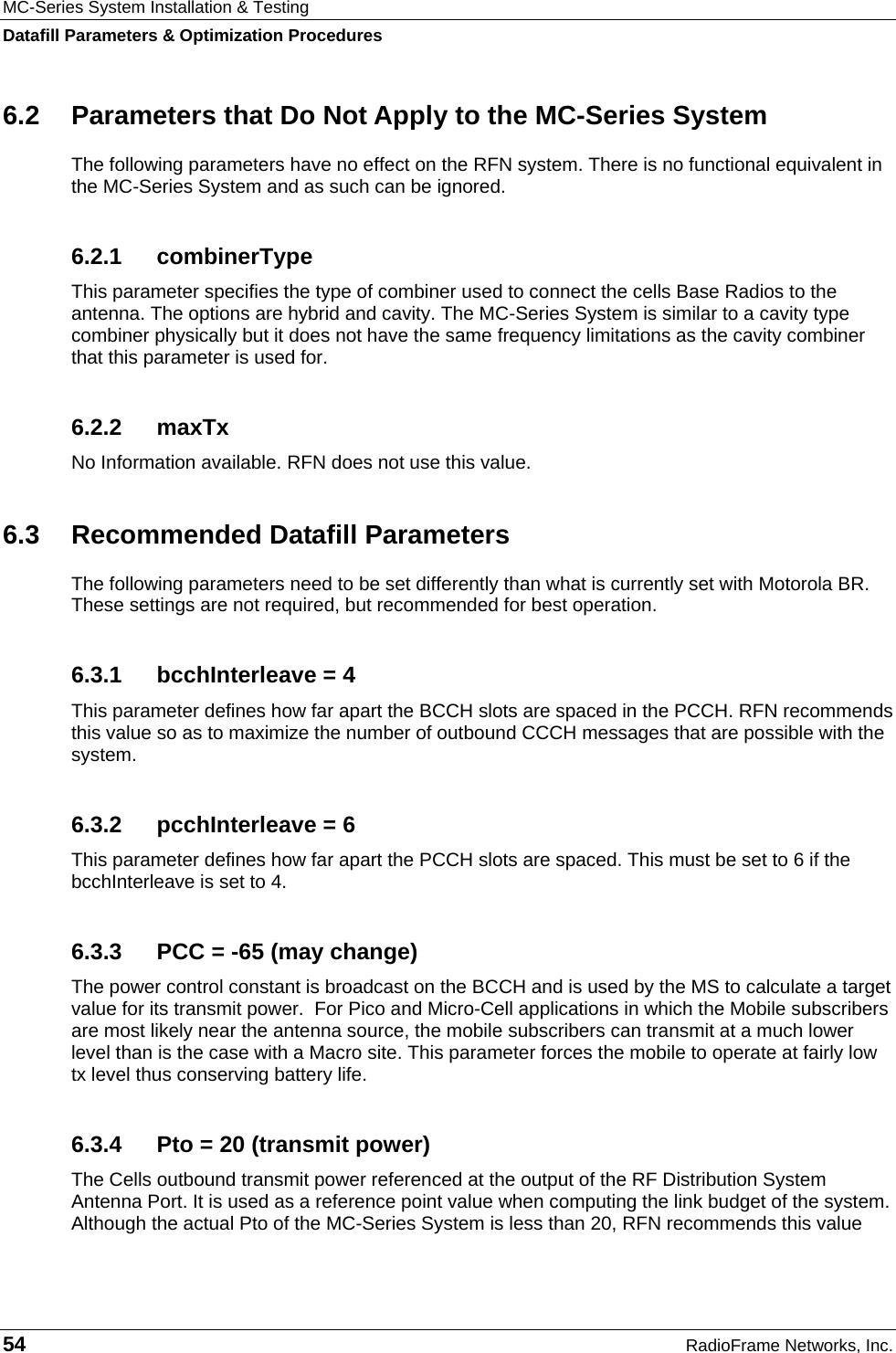 MC-Series System Installation &amp; Testing Datafill Parameters &amp; Optimization Procedures 54  RadioFrame Networks, Inc. 6.2  Parameters that Do Not Apply to the MC-Series System The following parameters have no effect on the RFN system. There is no functional equivalent in the MC-Series System and as such can be ignored. 6.2.1 combinerType This parameter specifies the type of combiner used to connect the cells Base Radios to the antenna. The options are hybrid and cavity. The MC-Series System is similar to a cavity type combiner physically but it does not have the same frequency limitations as the cavity combiner that this parameter is used for. 6.2.2 maxTx No Information available. RFN does not use this value. 6.3  Recommended Datafill Parameters The following parameters need to be set differently than what is currently set with Motorola BR. These settings are not required, but recommended for best operation. 6.3.1  bcchInterleave = 4 This parameter defines how far apart the BCCH slots are spaced in the PCCH. RFN recommends this value so as to maximize the number of outbound CCCH messages that are possible with the system. 6.3.2  pcchInterleave = 6 This parameter defines how far apart the PCCH slots are spaced. This must be set to 6 if the bcchInterleave is set to 4. 6.3.3  PCC = -65 (may change) The power control constant is broadcast on the BCCH and is used by the MS to calculate a target value for its transmit power.  For Pico and Micro-Cell applications in which the Mobile subscribers are most likely near the antenna source, the mobile subscribers can transmit at a much lower level than is the case with a Macro site. This parameter forces the mobile to operate at fairly low tx level thus conserving battery life. 6.3.4  Pto = 20 (transmit power) The Cells outbound transmit power referenced at the output of the RF Distribution System Antenna Port. It is used as a reference point value when computing the link budget of the system. Although the actual Pto of the MC-Series System is less than 20, RFN recommends this value 