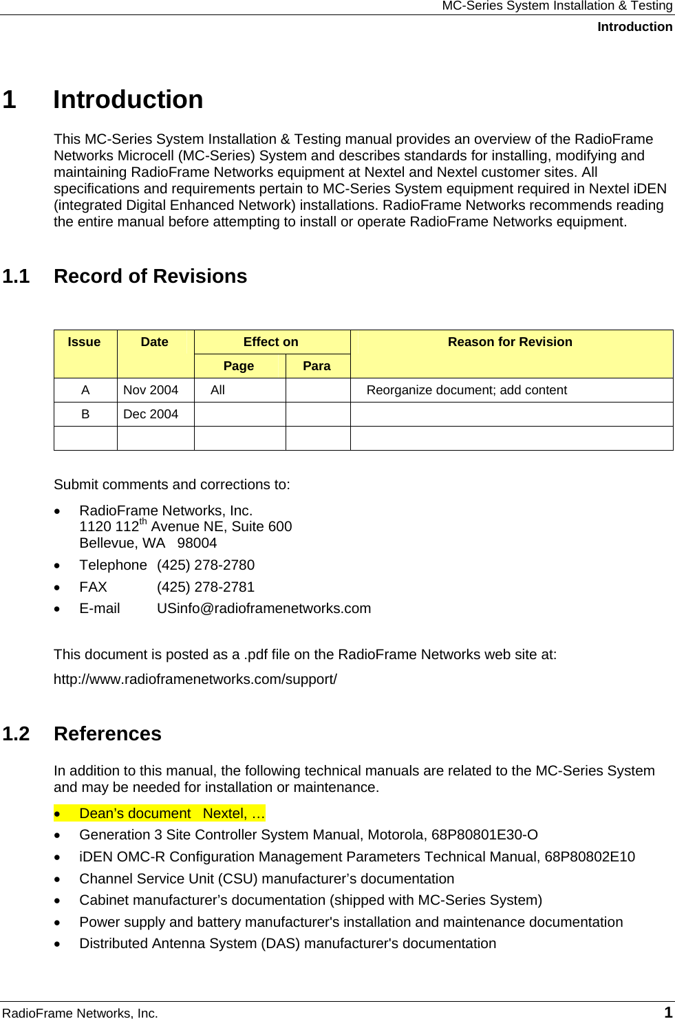 MC-Series System Installation &amp; Testing Introduction RadioFrame Networks, Inc.   1 1 Introduction This MC-Series System Installation &amp; Testing manual provides an overview of the RadioFrame Networks Microcell (MC-Series) System and describes standards for installing, modifying and maintaining RadioFrame Networks equipment at Nextel and Nextel customer sites. All specifications and requirements pertain to MC-Series System equipment required in Nextel iDEN (integrated Digital Enhanced Network) installations. RadioFrame Networks recommends reading the entire manual before attempting to install or operate RadioFrame Networks equipment.  1.1  Record of Revisions  Effect on  Issue  Date Page  Para Reason for Revision A  Nov 2004  All    Reorganize document; add content B Dec 2004               Submit comments and corrections to: •  RadioFrame Networks, Inc. 1120 112th Avenue NE, Suite 600 Bellevue, WA   98004 •  Telephone (425) 278-2780 •  FAX (425) 278-2781 •  E-mail USinfo@radioframenetworks.com  This document is posted as a .pdf file on the RadioFrame Networks web site at:  http://www.radioframenetworks.com/support/ 1.2 References In addition to this manual, the following technical manuals are related to the MC-Series System and may be needed for installation or maintenance. •  Dean’s document   Nextel, … •  Generation 3 Site Controller System Manual, Motorola, 68P80801E30-O •  iDEN OMC-R Configuration Management Parameters Technical Manual, 68P80802E10 •  Channel Service Unit (CSU) manufacturer’s documentation •  Cabinet manufacturer’s documentation (shipped with MC-Series System) •  Power supply and battery manufacturer&apos;s installation and maintenance documentation •  Distributed Antenna System (DAS) manufacturer&apos;s documentation 
