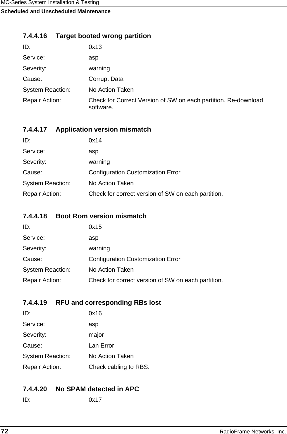 MC-Series System Installation &amp; Testing Scheduled and Unscheduled Maintenance 72  RadioFrame Networks, Inc. 7.4.4.16  Target booted wrong partition ID:   0x13 Service: asp Severity: warning Cause:   Corrupt Data System Reaction:  No Action Taken Repair Action:  Check for Correct Version of SW on each partition. Re-download software. 7.4.4.17  Application version mismatch ID:   0x14 Service: asp Severity: warning Cause:   Configuration Customization Error System Reaction:  No Action Taken Repair Action:  Check for correct version of SW on each partition. 7.4.4.18  Boot Rom version mismatch ID:   0x15 Service: asp Severity: warning Cause:   Configuration Customization Error System Reaction:  No Action Taken Repair Action:  Check for correct version of SW on each partition. 7.4.4.19  RFU and corresponding RBs lost ID:   0x16 Service: asp Severity: major Cause:   Lan Error System Reaction:  No Action Taken Repair Action:  Check cabling to RBS. 7.4.4.20  No SPAM detected in APC ID:   0x17 