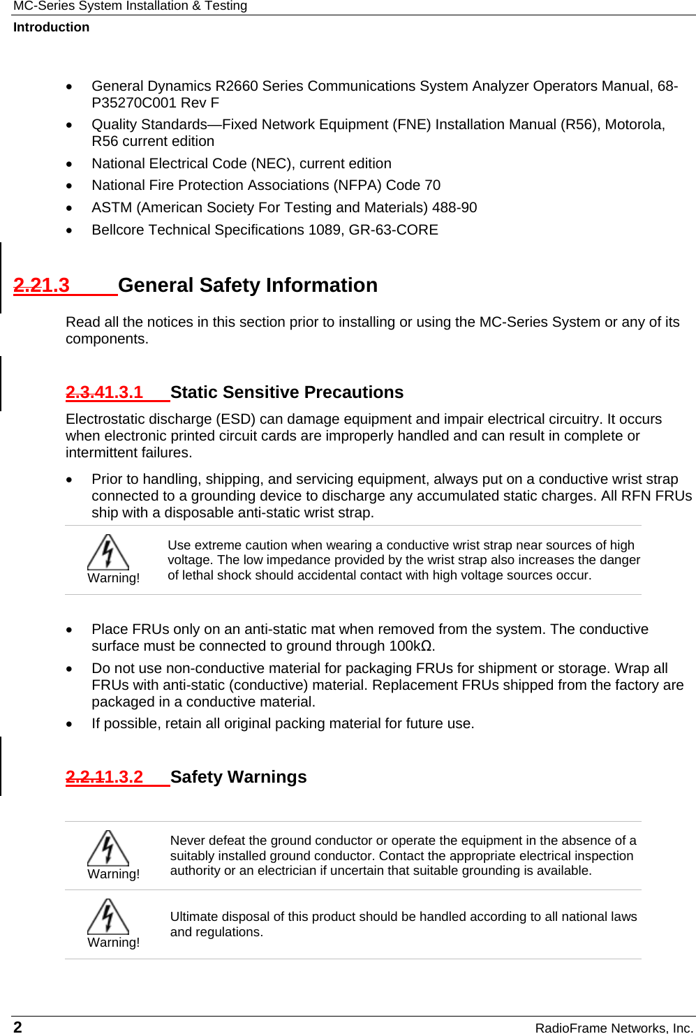 MC-Series System Installation &amp; Testing Introduction 2  RadioFrame Networks, Inc. •  General Dynamics R2660 Series Communications System Analyzer Operators Manual, 68-P35270C001 Rev F •  Quality Standards—Fixed Network Equipment (FNE) Installation Manual (R56), Motorola, R56 current edition •  National Electrical Code (NEC), current edition •  National Fire Protection Associations (NFPA) Code 70 •  ASTM (American Society For Testing and Materials) 488-90 •  Bellcore Technical Specifications 1089, GR-63-CORE 2.21.3  General Safety Information Read all the notices in this section prior to installing or using the MC-Series System or any of its components. 2.3.41.3.1  Static Sensitive Precautions Electrostatic discharge (ESD) can damage equipment and impair electrical circuitry. It occurs when electronic printed circuit cards are improperly handled and can result in complete or intermittent failures.  •  Prior to handling, shipping, and servicing equipment, always put on a conductive wrist strap connected to a grounding device to discharge any accumulated static charges. All RFN FRUs ship with a disposable anti-static wrist strap.   Warning! Use extreme caution when wearing a conductive wrist strap near sources of high voltage. The low impedance provided by the wrist strap also increases the danger of lethal shock should accidental contact with high voltage sources occur.  •  Place FRUs only on an anti-static mat when removed from the system. The conductive surface must be connected to ground through 100kΩ. •  Do not use non-conductive material for packaging FRUs for shipment or storage. Wrap all FRUs with anti-static (conductive) material. Replacement FRUs shipped from the factory are packaged in a conductive material. •  If possible, retain all original packing material for future use. 2.2.11.3.2  Safety Warnings   Warning! Never defeat the ground conductor or operate the equipment in the absence of a suitably installed ground conductor. Contact the appropriate electrical inspection authority or an electrician if uncertain that suitable grounding is available.  Warning! Ultimate disposal of this product should be handled according to all national laws and regulations. 