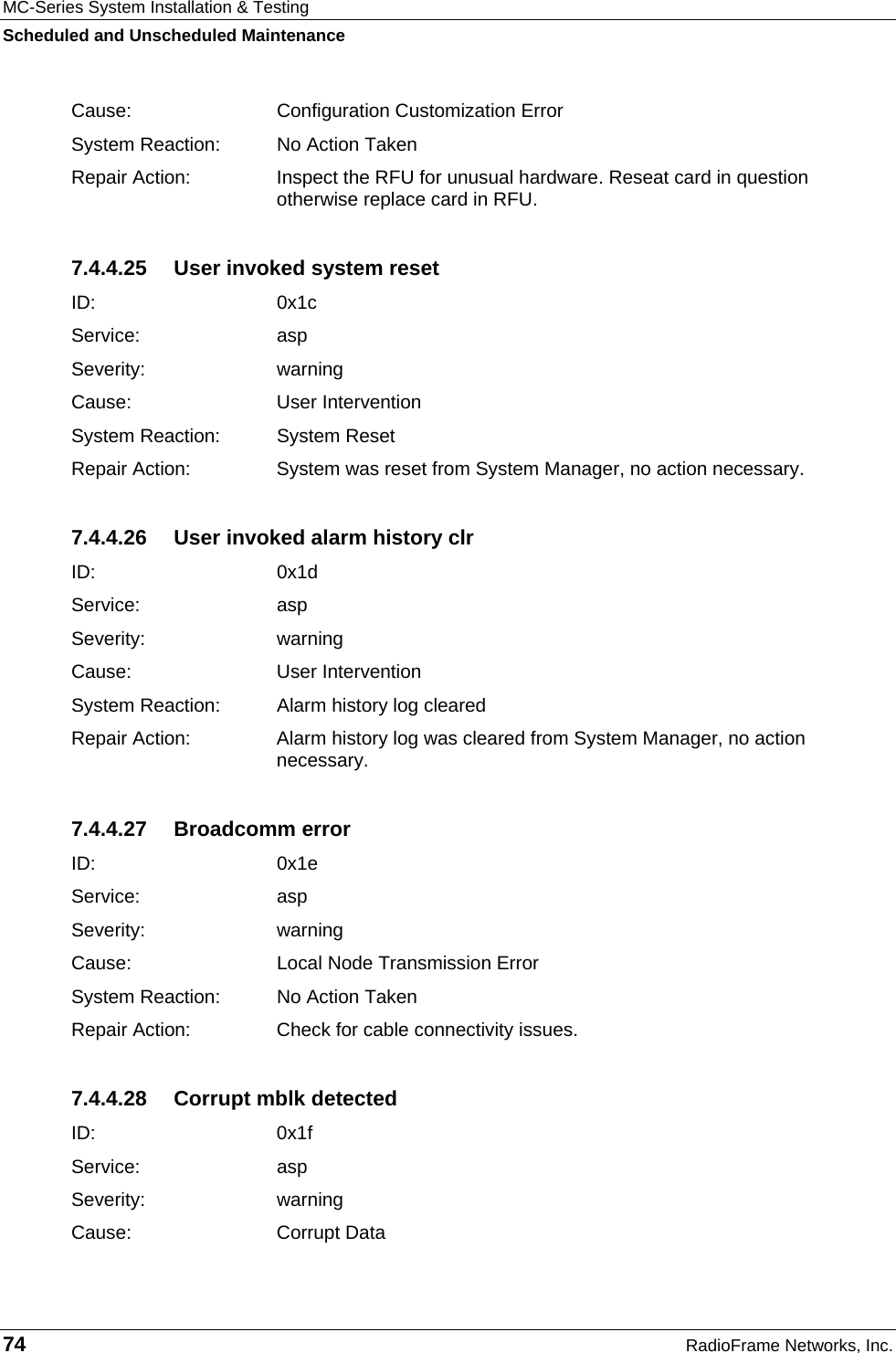 MC-Series System Installation &amp; Testing Scheduled and Unscheduled Maintenance 74  RadioFrame Networks, Inc. Cause:   Configuration Customization Error System Reaction:  No Action Taken Repair Action:  Inspect the RFU for unusual hardware. Reseat card in question otherwise replace card in RFU. 7.4.4.25  User invoked system reset ID:   0x1c Service: asp Severity: warning Cause:   User Intervention System Reaction:  System Reset Repair Action:  System was reset from System Manager, no action necessary. 7.4.4.26  User invoked alarm history clr ID:   0x1d Service: asp Severity: warning Cause:   User Intervention System Reaction:  Alarm history log cleared Repair Action:  Alarm history log was cleared from System Manager, no action necessary. 7.4.4.27 Broadcomm error ID:   0x1e Service: asp Severity: warning Cause:   Local Node Transmission Error System Reaction:  No Action Taken Repair Action:  Check for cable connectivity issues. 7.4.4.28  Corrupt mblk detected ID:   0x1f Service: asp Severity: warning Cause:   Corrupt Data 