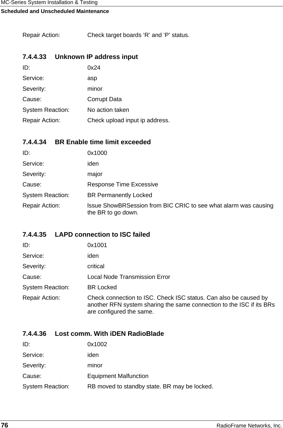 MC-Series System Installation &amp; Testing Scheduled and Unscheduled Maintenance 76  RadioFrame Networks, Inc. Repair Action:  Check target boards ‘R’ and ‘P’ status. 7.4.4.33  Unknown IP address input ID:   0x24 Service: asp Severity: minor Cause:   Corrupt Data System Reaction:  No action taken Repair Action:  Check upload input ip address. 7.4.4.34  BR Enable time limit exceeded ID:   0x1000 Service: iden Severity: major Cause:   Response Time Excessive System Reaction:  BR Permanently Locked Repair Action:  lssue ShowBRSession from BIC CRIC to see what alarm was causing the BR to go down. 7.4.4.35  LAPD connection to ISC failed ID:   0x1001 Service: iden Severity: critical Cause:   Local Node Transmission Error System Reaction:  BR Locked Repair Action:  Check connection to ISC. Check ISC status. Can also be caused by another RFN system sharing the same connection to the ISC if its BRs are configured the same. 7.4.4.36  Lost comm. With iDEN RadioBlade ID:   0x1002 Service: iden Severity: minor Cause:   Equipment Malfunction System Reaction:  RB moved to standby state. BR may be locked. 