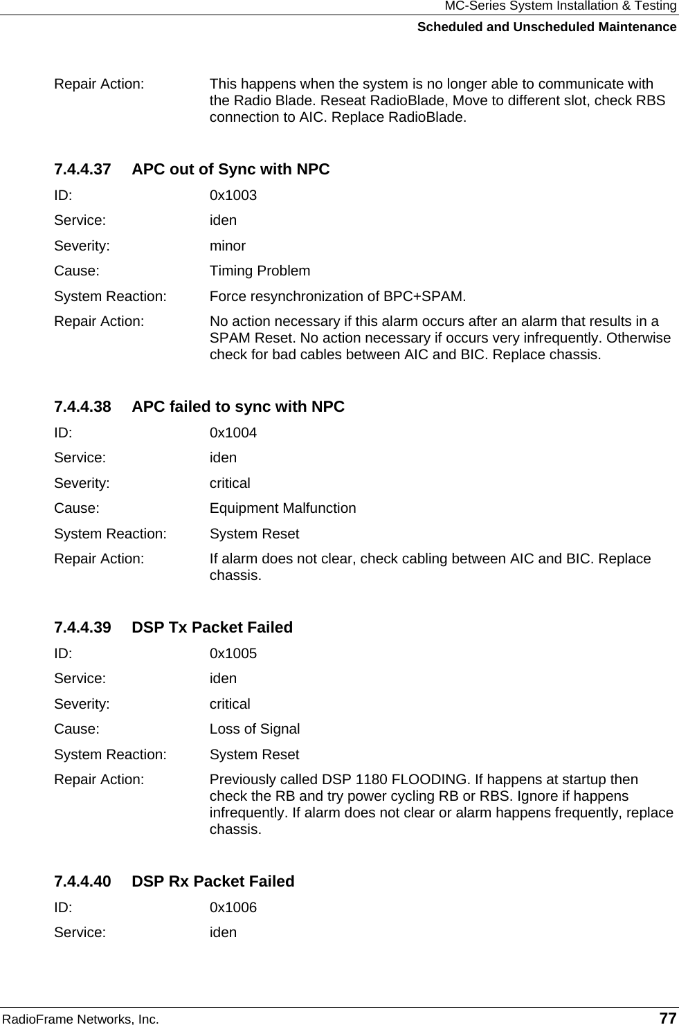 MC-Series System Installation &amp; Testing Scheduled and Unscheduled Maintenance RadioFrame Networks, Inc.   77 Repair Action:  This happens when the system is no longer able to communicate with the Radio Blade. Reseat RadioBlade, Move to different slot, check RBS connection to AIC. Replace RadioBlade. 7.4.4.37  APC out of Sync with NPC ID:   0x1003 Service: iden Severity: minor Cause:   Timing Problem System Reaction:  Force resynchronization of BPC+SPAM. Repair Action:  No action necessary if this alarm occurs after an alarm that results in a SPAM Reset. No action necessary if occurs very infrequently. Otherwise check for bad cables between AIC and BIC. Replace chassis. 7.4.4.38  APC failed to sync with NPC ID:   0x1004 Service: iden Severity: critical Cause:   Equipment Malfunction System Reaction:  System Reset Repair Action:  If alarm does not clear, check cabling between AIC and BIC. Replace chassis. 7.4.4.39  DSP Tx Packet Failed ID:   0x1005 Service: iden Severity: critical Cause:   Loss of Signal System Reaction:  System Reset Repair Action:  Previously called DSP 1180 FLOODING. If happens at startup then check the RB and try power cycling RB or RBS. Ignore if happens infrequently. If alarm does not clear or alarm happens frequently, replace chassis. 7.4.4.40  DSP Rx Packet Failed ID:   0x1006 Service: iden 