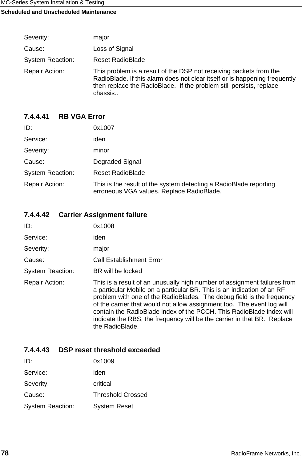MC-Series System Installation &amp; Testing Scheduled and Unscheduled Maintenance 78  RadioFrame Networks, Inc. Severity: major Cause:   Loss of Signal System Reaction:  Reset RadioBlade Repair Action:  This problem is a result of the DSP not receiving packets from the RadioBlade. If this alarm does not clear itself or is happening frequently then replace the RadioBlade.  If the problem still persists, replace chassis.. 7.4.4.41  RB VGA Error ID:   0x1007 Service: iden Severity: minor Cause:   Degraded Signal System Reaction:  Reset RadioBlade Repair Action:  This is the result of the system detecting a RadioBlade reporting erroneous VGA values. Replace RadioBlade. 7.4.4.42 Carrier Assignment failure ID:   0x1008 Service: iden Severity: major Cause:   Call Establishment Error System Reaction:  BR will be locked Repair Action:  This is a result of an unusually high number of assignment failures from a particular Mobile on a particular BR. This is an indication of an RF problem with one of the RadioBlades.  The debug field is the frequency of the carrier that would not allow assignment too.  The event log will contain the RadioBlade index of the PCCH. This RadioBlade index will indicate the RBS, the frequency will be the carrier in that BR.  Replace the RadioBlade. 7.4.4.43  DSP reset threshold exceeded ID:   0x1009 Service: iden Severity: critical Cause:   Threshold Crossed System Reaction:  System Reset 